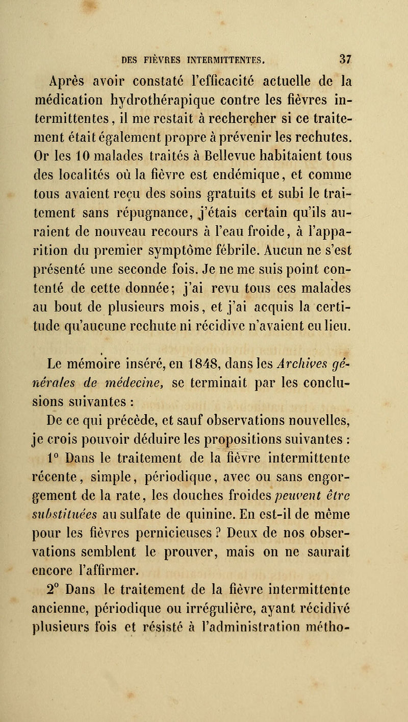 Après avoir constate l'efficacité actuelle de la médication hydrothérapiqiie contre les fièvres in- termittentes , il me restait à rechercher si ce traite- ment était également propre à prévenir les rechutes. Or les 10 malades traités à Bellevue habitaient tous des localités où la fièvre est endémique, et comme tous avaient reçu des soins gratuits et subi le trai- tement sans répugnance, j'étais certain qu'ils au- raient de nouveau recours à l'eau froide, à l'appa- rition du premier symptôme fébrile. Aucun ne s'est présenté une seconde fois. Je ne me suis point con- tenté de cette donnée; j'ai revu tous ces malades au bout de plusieurs mois, et j'ai acquis la certi- tude qu'aucune rechute ni récidive n'avaient eu lieu. Le mémoire inséré, en 1848, dans les Archwes gé' nérales de médecine, se terminait par les conclu- sions suivantes : De ce qui précède, et sauf observations nouvelles, je crois pouvoir déduire les propositions suivantes : 1^ Dans le traitement de la fièvre intermittente récente, simple, périodique, avec ou sans engor- gement de la rate, les douches îvo'iàa^peuvent être suhsthuées au sulfate de quinine. En est-il de même pour les fièvres pernicieuses ? Deux de nos obser- vations semblent le prouver, mais on ne saurait encore l'affirmer. T Dans le traitement de la fièvre intermittente ancienne, périodique ou irrégulière, ayant récidivé plusieurs fois et résisté à l'administration métho-