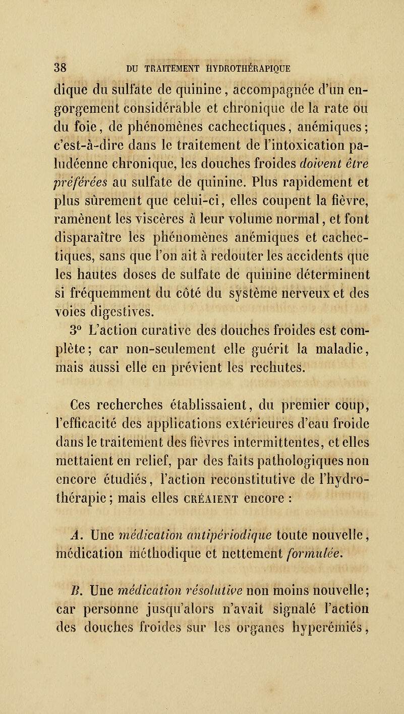 dique du sulfate de quinine, accomjaagnée d'un en- gorgement considérable et chronique de la rate ou du foie, de phénomènes cachectiques, anémiques ; c'est-à-dire dans le traitement de l'intoxication pa- ludéenne chronique, les douches froides dowent être préférées au sulfate de quinine. Plus rapidement et plus sûrement que celui-ci, elles coupent la fièvre, ramènent les viscères à leur volume normal, et font disparaître les phénomènes anémiques et cachec- tiques, sans que l'on ait à redouter les accidents que les hautes doses de sulfate de quinine déterminent si fréquemment du côté du système nerveux et des voies digestives. ^^ L'action curative des douches froides est com- plète; car non-seulement elle guérit la maladie, mais aussi elle en prévient les rechutes. Ces recherches établissaient, du premier coup, l'efficacité des applications extérieures d'eau froide dans le traitement des fièvres intermittentes, et elles mettaient en relief, par des faits pathologiques non encore étudiés, l'action reconstitutive de l'hydro- thérapie ; mais elles créaient encore : A. Une médication antipériodique toute nouvelle, médication méthodique et nettement formulée. B. Une médication résolutive non moins nouvelle; car personne jusqu'alors n'avait signalé l'action des douches froides sur les organes hyperéniiés,