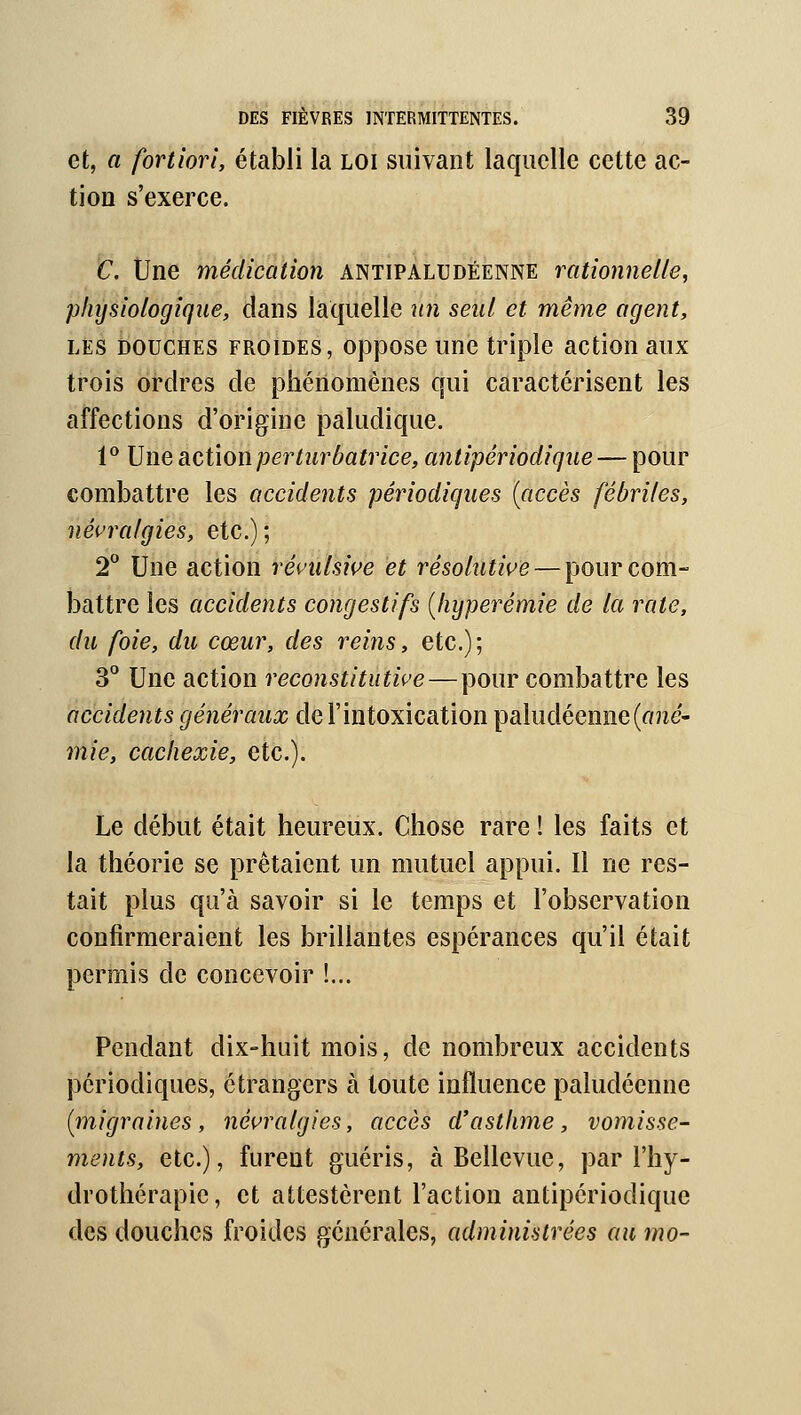 et, a fortiori, établi la loi suivant laquelle cette ac- tion s'exerce. C. Une médication antipaltjdéenne rationnelle, physiologique, dans laquelle un seul et même agent, LES DOUCHES FROIDES, opposc unc triple action aux trois ordres de phénomènes qui caractérisent les affections d'origine paludique. 1° Une action perturbatrice, antipériodique — pour combattre les accidents périodiques {accès fébriles, névralgies, etc.); 2^* Une action révulsive et résolutive — pour com- battre les accidents congestifs {hyperémie de la rate, du foie, du cœur, des reins, etc.); 3° Une action reconstitutive — pour combattre les accidents généraux de l'intoxication paludéenne (one- mie, cachexie, etc.). Le début était heureux. Chose rare ! les faits et la théorie se prêtaient un mutuel appui. Il ne res- tait plus qu'à savoir si le temps et l'observation confirmeraient les brillantes espérances qu'il était permis de concevoir !... Pendant dix-huit mois, de nombreux accidents périodiques, étrangers à toute influence paludéenne (migraines, névralgies, accès d'asthme, vomisse- ments, etc.), furent guéris, à Bellevue, par l'hy- drothérapie, et attestèrent l'action antipériodique des douches froides générales, administrées au mo-