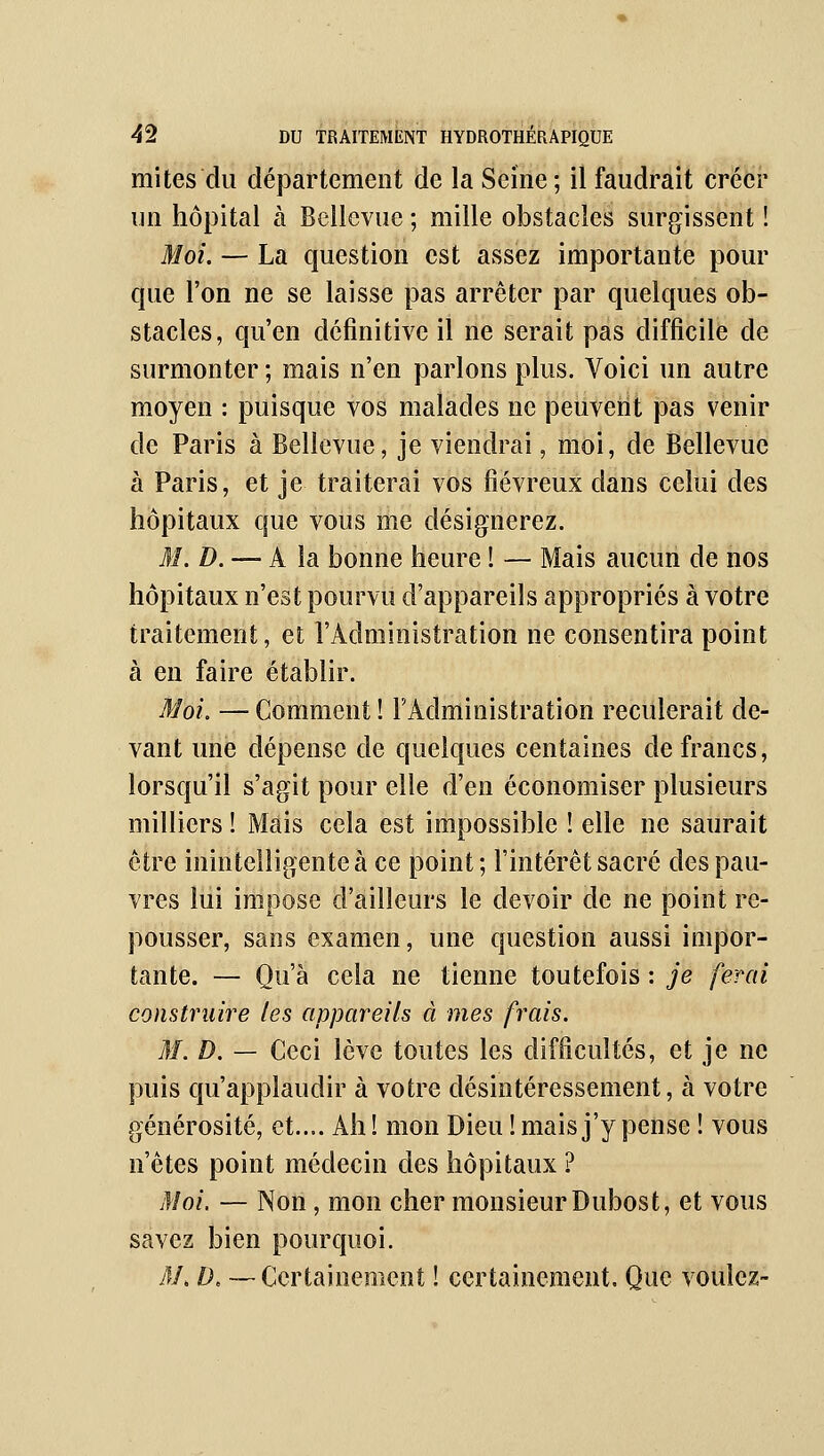 mites du département de la Seine; il faudrait créer un hôpital à Bellcvuc ; mille obstacles surgissent ! Moi. — La question est assez importante pour que l'on ne se laisse pas arrêter par quelques ob- stacles, qu'en définitive il ne serait pas difficile de surmonter ; mais n'en parlons plus. Voici un autre moyen : puisque vos malades ne peuvent pas venir de Paris à Bellevue, je viendrai, moi, de Bellevue à Paris, et je traiterai vos fiévreux dans celui des hôpitaux que vous me désignerez. 31. D. — A la bonne heure ! — Mais aucun de nos hôpitaux n'est pourvu d'appareils appropriés à votre traitement, et l'Administration ne consentira point à en faire établir. Moi. — Comment ! l'Administration reculerait de- vant une dépense de quelques centaines de francs, lorsqu'il s'agit pour elle d'en économiser plusieurs milliers ! Mais cela est impossible ! elle ne saurait être inintelligente à ce point; l'intérêt sacré des pau- vres lui impose d'ailleurs le devoir de ne point re- pousser, sans examen, une question aussi impor- tante. — Qu'à cela ne tienne toutefois : je ferai construire les appareils à mes frais. M. D. — Ceci lève toutes les difficultés, et je ne puis qu'applaudir à votre désintéressement, à votre générosité, et.... Ah! mon Dieu ! mais j'y pense ! vous n'êtes point médecin des hôpitaux ? Moi. — Non , mon cher monsieur Dubost, et vous savez bien pourquoi. 31. D. —Certainement ! certainement. Que voulez-