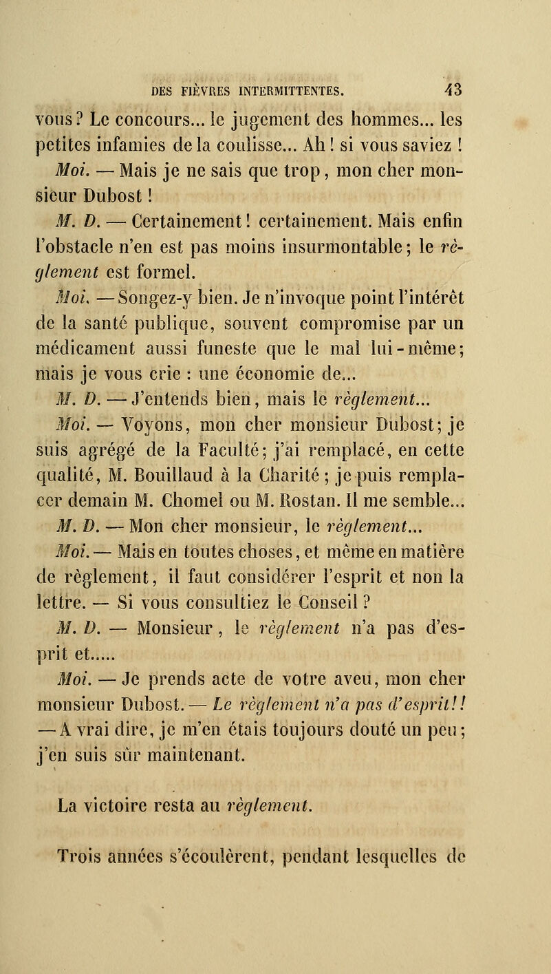 VOUS? Le concours... le jugement des hommes... les petites infamies de la coulisse... Ah ! si vous saviez ! Moi. — Mais je ne sais que trop, mon cher mon- sieur Dubost ! M. D. — Certainement ! certainement. Mais enfin l'obstacle n'en est pas moins insurmontable ; le rè- (jlement est formel. Moi. —Songez-y bien. Je n'invoque point l'intérêt de la santé publique, souvent compromise par un médicament aussi funeste que le mal lui-même; mais je vous crie : une économie de... M. D. —J'entends bien, mais le règlement... Moi. -~ Voyons, mon cher monsieur Dubost; je suis agrégé de la Faculté; j'ai remplacé, en cette qualité, M. Bouillaud à la Charité; je puis rempla- cer demain M. Chomel ou M. Rostan. Il me semble... M. D. — Mon cher monsieur, le règlement... Moi. — Mais en toutes choses, et même en matière de règlement, il faut considérer l'esprit et non la lettre. — Si vous consultiez le Conseil ? M. D. — Monsieur, le règlement n'a pas d'es- prit et Moi. —Je prends acte de votre aveu, mon cher monsieur Dubost. — Le règlement n'a pas d'esprit!! — A vrai dire, je m'en étais toujours douté un peu ; j'en suis sûr maintenant. La victoire resta au règlement. Trois années s'écoulèrent, pendant lesquelles de