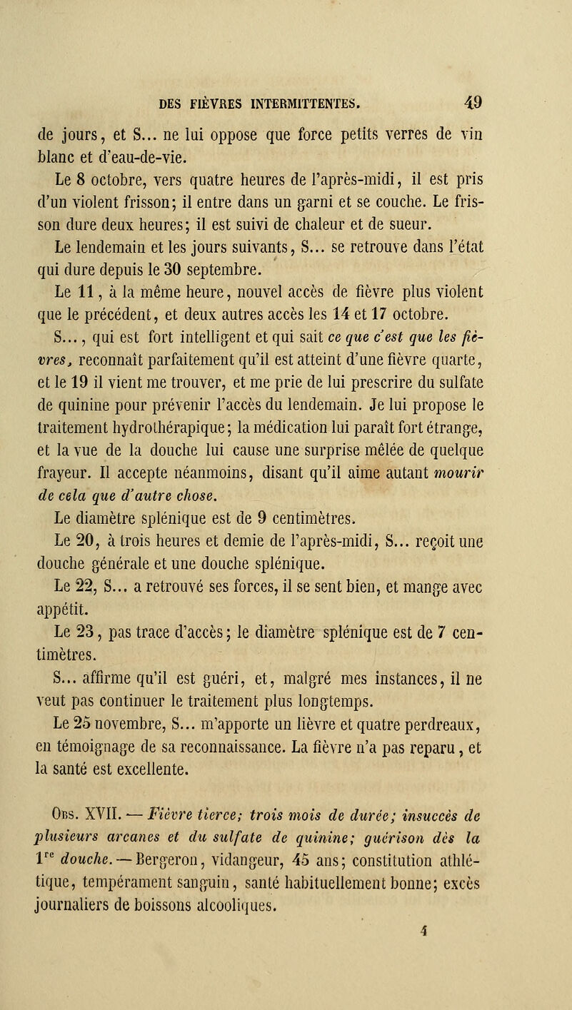 de jours, et S... ne lui oppose que force petits verres de vin blanc et d'eau-de-vie. Le 8 octobre, vers quatre heures de l'après-midi, il est pris d'un violent frisson; il entre dans un garni et se couche. Le fris- son dure deux heures; il est suivi de chaleur et de sueur. Le lendemain et les jours suivants, S... se retrouve dans l'état qui dure depuis le 30 septembre. Le 11, à la même heure, nouvel accès de fièvre plus violent que le précédent, et deux autres accès les 14 et 17 octobre. S..., qui est fort intelligent et qui sait ce que c'est que les fiè- vres, reconnaît parfaitement qu'il est atteint d'une fièvre quarte, et le 19 il vient me trouver, et me prie de lui prescrire du sulfate de quinine pour prévenir l'accès du lendemain. Je lui propose le traitement hydrolhérapique ; la médication lui paraît fort étrange, et la vue de la douche lui cause une surprise mêlée de quelque frayeur. Il accepte néanmoins, disant qu'il aime autant mourir de cela que d'autre chose. Le diamètre splénique est de 9 centimètres. Le 20, à trois heures et demie de l'après-midi. S... reçoit une douche générale et une douche splénique. Le 22, S... a retrouvé ses forces, il se sent bien, et mange avec appétit. Le 23, pas trace d'accès ; le diamètre splénique est de 7 cen- timètres. S... affirme qu'il est guéri, et, malgré mes instances, il ne veut pas continuer le traitement plus longtemps. Le 25 novembre, S... m'apporte un lièvre et quatre perdreaux, en témoignage de sa reconnaissance. La fièvre n'a pas reparu, et la santé est excellente. Ons. XVII. — Fièvre tierce; trois mois de durée; insuccès de plusieurs arcanes et du sulfate de quinine; gticrison dès la r* c?oMc/ie. —Bergeron, vidangeur, 45 ans; constitution athlé- tique, tempérament sanguin, santé habituellement bonne; excès journaliers de boissons alcooliques. 4