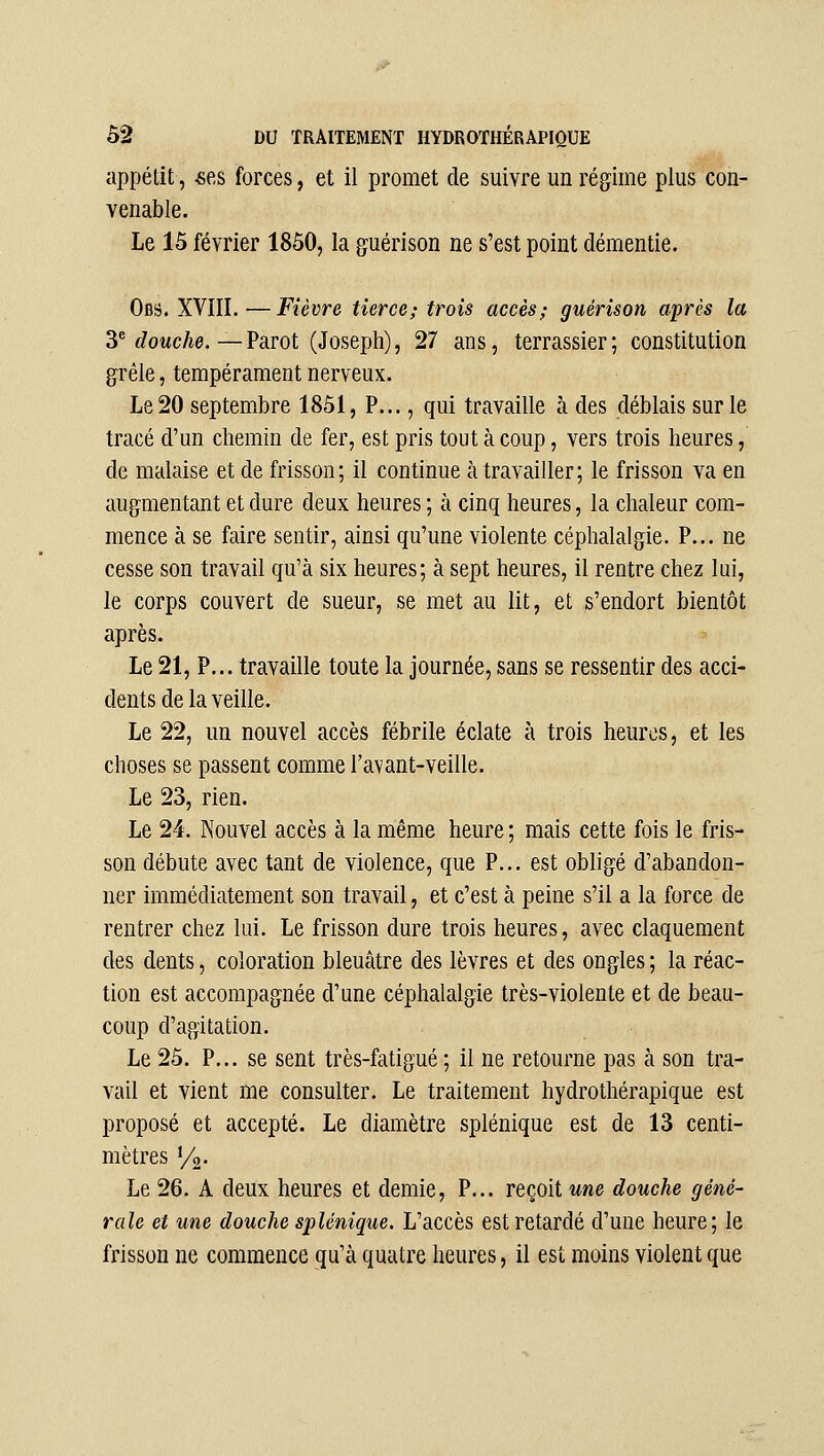 appétit, «es forces, et il promet de suivre un régime plus con- venable. Le 15 février 1850, la guérison ne s'est point démentie. Obs. XVIII.—Fièvre tierce; trois accès; guérison après la ^''douche.—Parot (Joseph), 27 ans, terrassier; constitution grêle, tempérament nerveux. Le 20 septembre 1851, P..., qui travaille à des déblais sur le tracé d'un chemin de fer, est pris tout à coup, vers trois heures, de malaise et de frisson; il continue à travailler; le frisson va en augmentant et dure deux heures ; à cinq heures, la chaleur com- mence à se faire sentir, ainsi qu'une violente céphalalgie. P... ne cesse son travail qu'à six heures; à sept heures, il rentre chez lui, le corps couvert de sueur, se met au lit, et s'endort bientôt après. Le 21, P... travaille toute la journée, sans se ressentir des acci- dents de la veille. Le 22, un nouvel accès fébrile éclate à trois heures, et les choses se passent comme l'avant-veille. Le 23, rien. Le 24. Nouvel accès à la même heure ; mais cette fois le fris- son débute avec tant de violence, que P... est obligé d'abandon- ner immédiatement son travail, et c'est à peine s'il a la force de rentrer chez lui. Le frisson dure trois heures, avec claquement des dents, coloration bleuâtre des lèvres et des ongles ; la réac- tion est accompagnée d'une céphalalgie très-violente et de beau- coup d'agitation. Le 25. P... se sent très-fatigué ; il ne retourne pas à son tra- vail et vient me consulter. Le traitement hydrothérapique est proposé et accepté. Le diamètre splénique est de 13 centi- mètres y^- Le 26. A deux heures et demie, P... reçoit une douche géné- rale et une douche splénique. L'accès est retardé d'une heure; le frisson ne commence qu'à quatre heures, il est moins violent que