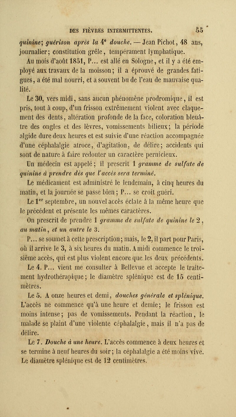 quinine; guérison après la 4® douche. — Jean Pichot, 48 ans, journalier; constitution grêle, tempérament lymphatique. Au mois d'août 1851, P... est allé en Sologne, et il y a été em- ployé aux travaux de la moisson ; il a éprouvé de grandes fati- gues, a été mal nourri, et a souvent bu de l'eau de mauvaise qua- lité. Le 30, vers midi, sans aucun phénomène prodromique, il est pris, tout à coup, d'un frisson extrêmement violent avec claque- ment des dents, altération profonde de la face, coloration bleuâ- tre des ongles et des lèvres, vomissements bilieux; la période algide dure deux heures et est suivie d'une réaction accompagnée d'une céphalalgie atroce, d'agitation, de délire; accidents qui sont de nature à faire redouter un caractère pernicieux. Un médecin est appelé ; il prescrit 1 gramme de sulfate de quinine à prendre dès que l'accès sera terminé. Le médicament est administré le lendemain, à cinq heures du matin, et la journée se passe bien ; P... se croit guéri. Le l^* septembre, un nouvel accès éclate à la même heure que le précédent et présente les mêmes caractères. On prescrit de prendre 1 gramme de sulfate de quinine le 2, au matin .1 et un autre le 3. P... se soumet à cette prescription ; mais, le 2, il part pour Paris, où il arrive le 3, à six heures du matin. A midi commence le troi- sième accès, qui est plus violent encore que les deux précédents. Le 4. P... vient me consulter à Bellevue et accepte le traite- ment hydrothérapique ; le diamètre splénique est de 15 centi- mètres. Le 5. A onze heures et demi, douches générale et splénique. L'accès ne commence qu'à une heure et demie ; le frisson est moins intense; pas de vomissements. Pendant la réaction, le malade se plaint d'une violente céphalalgie, mais il n'a pas de délire. Le 7. Douche à une heure. L'accès commence à deux heures et se termine cà neuf heures du soir; la céphalalgie a été moins vive.