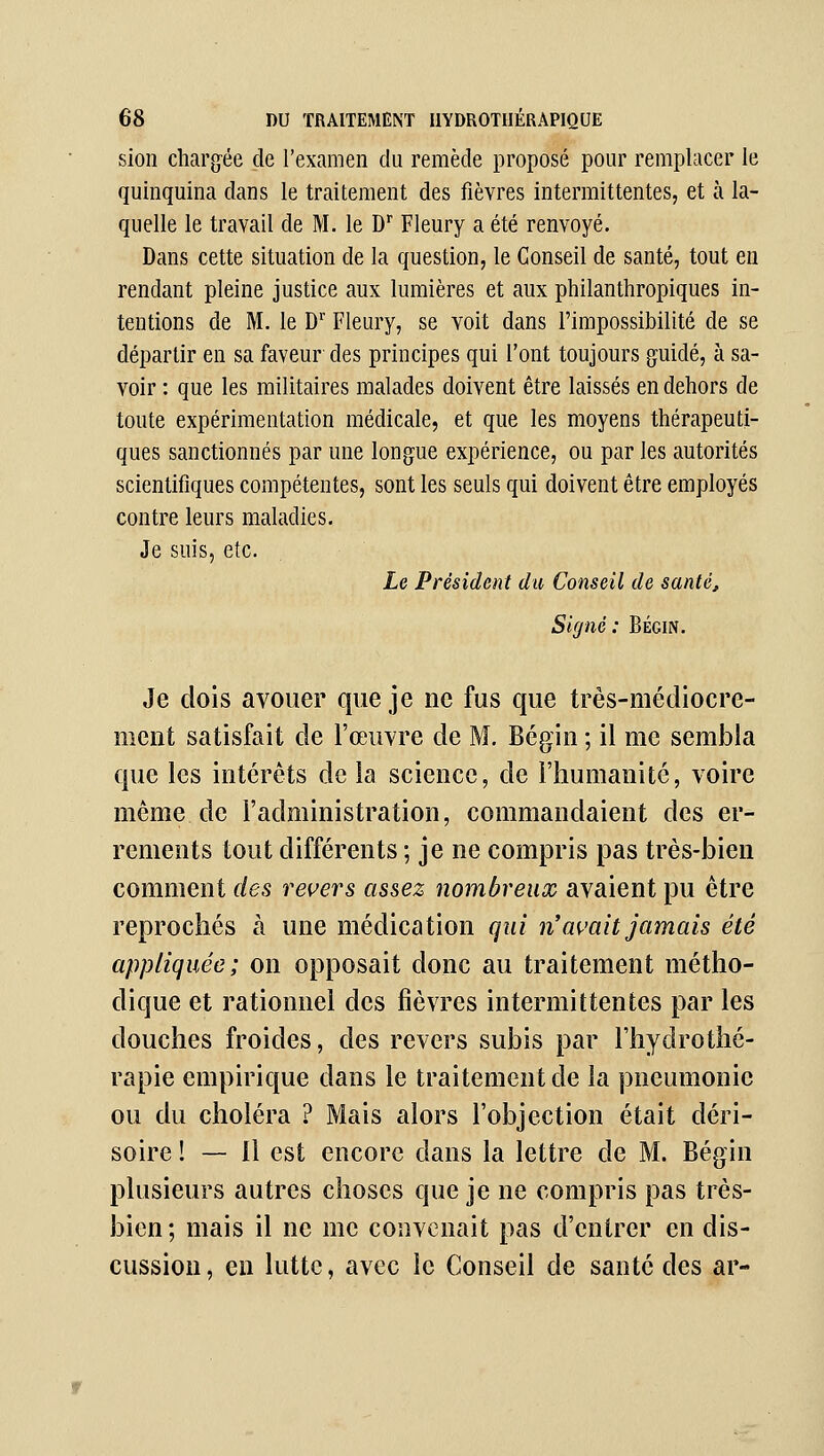 sion cliarg-ée de l'examen du remède proposé pour remplacer le quinquina dans le traitement des fièvres intermittentes, et à la- quelle le travail de M. le D Fleury a été renvoyé. Dans cette situation de la question, le Conseil de santé, tout en rendant pleine justice aux lumières et aux philanthropiques in- tentions de M. le D Fleury, se voit dans l'impossibilité de se départir en sa faveur des principes qui l'ont toujours guidé, à sa- voir : que les militaires malades doivent être laissés en dehors de toute expérimentation médicale, et que les moyens thérapeuti- ques sanctionnés par une longue expérience, ou par les autorités scientifiques compétentes, sont les seuls qui doivent être employés contre leurs maladies. Je suis, etc. Le Président dit Conseil de santé. Signé: Bégin. Je dois avouer que je ne fus que très-médiocre- ment satisfait de l'œuvre de M. Bégin ; il me sembla que les intérêts de la science, de l'humanité, voire même de l'administration, commandaient des er- rements tout différents ; je ne compris pas très-bien comment des rei^ers assez nombreux avaient pu être reprochés à une médication qui n'avait jamais été appliquée; on opposait donc au traitement métho- dique et rationnel des fièvres intermittentes par les douches froides, des revers subis par l'hydrothé- rapie empirique dans le traitement de la pneumonie ou du choléra ? Mais alors l'objection était déri- soire ! — Il est encore dans la lettre de M. Bégin plusieurs autres choses que je ne compris pas très- bien; mais il ne me convenait pas d'entrer en dis- cussion , en lutte, avec le Conseil de santé des ar-