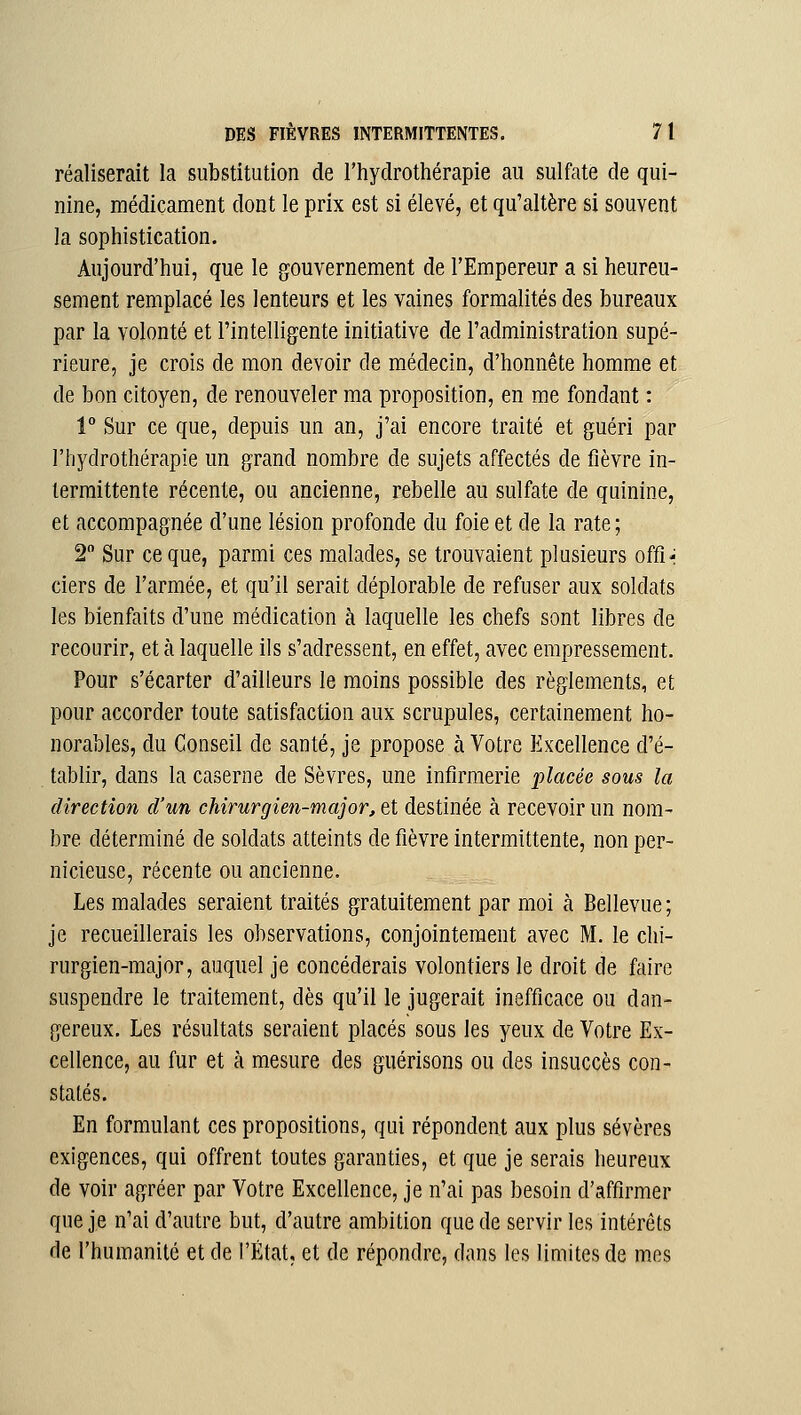 réaliserait la substitution de l'hydrothérapie au sulfate de qui- nine, médicament dont le prix est si élevé, et qu'altère si souvent la sophistication. Aujourd'hui, que le gouvernement de l'Empereur a si heureu- sement remplacé les lenteurs et les vaines formalités des bureaux par la volonté et l'intelligente initiative de l'administration supé- rieure, je crois de mon devoir de médecin, d'honnête homme et de bon citoyen, de renouveler ma proposition, en me fondant : 1° Sur ce que, depuis un an, j'ai encore traité et guéri par l'hydrothérapie un grand nombre de sujets affectés de fièvre in- termittente récente, ou ancienne, rebelle au sulfate de quinine, et accompagnée d'une lésion profonde du foie et de la rate; 2 Sur ce que, parmi ces malades, se trouvaient plusieurs offi-i ciers de l'armée, et qu'il serait déplorable de refuser aux soldats les bienfaits d'une médication à laquelle les chefs sont libres de recourir, et à laquelle ils s'adressent, en effet, avec empressement. Pour s'écarter d'ailleurs le moins possible des règlements, et pour accorder toute satisfaction aux scrupules, certainement ho- norables, du Conseil de santé, je propose à Votre Excellence d'é- tablir, dans la caserne de Sèvres, une infirmerie placée sous la direction d'un chirurgien-major, et destinée à recevoir un nom- bre déterminé de soldats atteints de fièvre intermittente, non per- nicieuse, récente ou ancienne. Les malades seraient traités gratuitement par moi à Bellevue ; je recueillerais les observations, conjointement avec M. le chi- rurgien-major, auquel je concéderais volontiers le droit de faire suspendre le traitement, dès qu'il le jugerait inefficace ou dan- gereux. Les résultats seraient placés sous les yeux de Votre Ex- cellence, au fur et à mesure des guérisons ou des insuccès con- statés. En formulant ces propositions, qui répondent aux plus sévères exigences, qui offrent toutes garanties, et que je serais heureux de voir agréer par Votre Excellence, je n'ai pas besoin d'affirmer que je n'ai d'autre but, d'autre ambition que de servir les intérêts de l'humanité et de l'État, et de répondre, dans les limites de mes