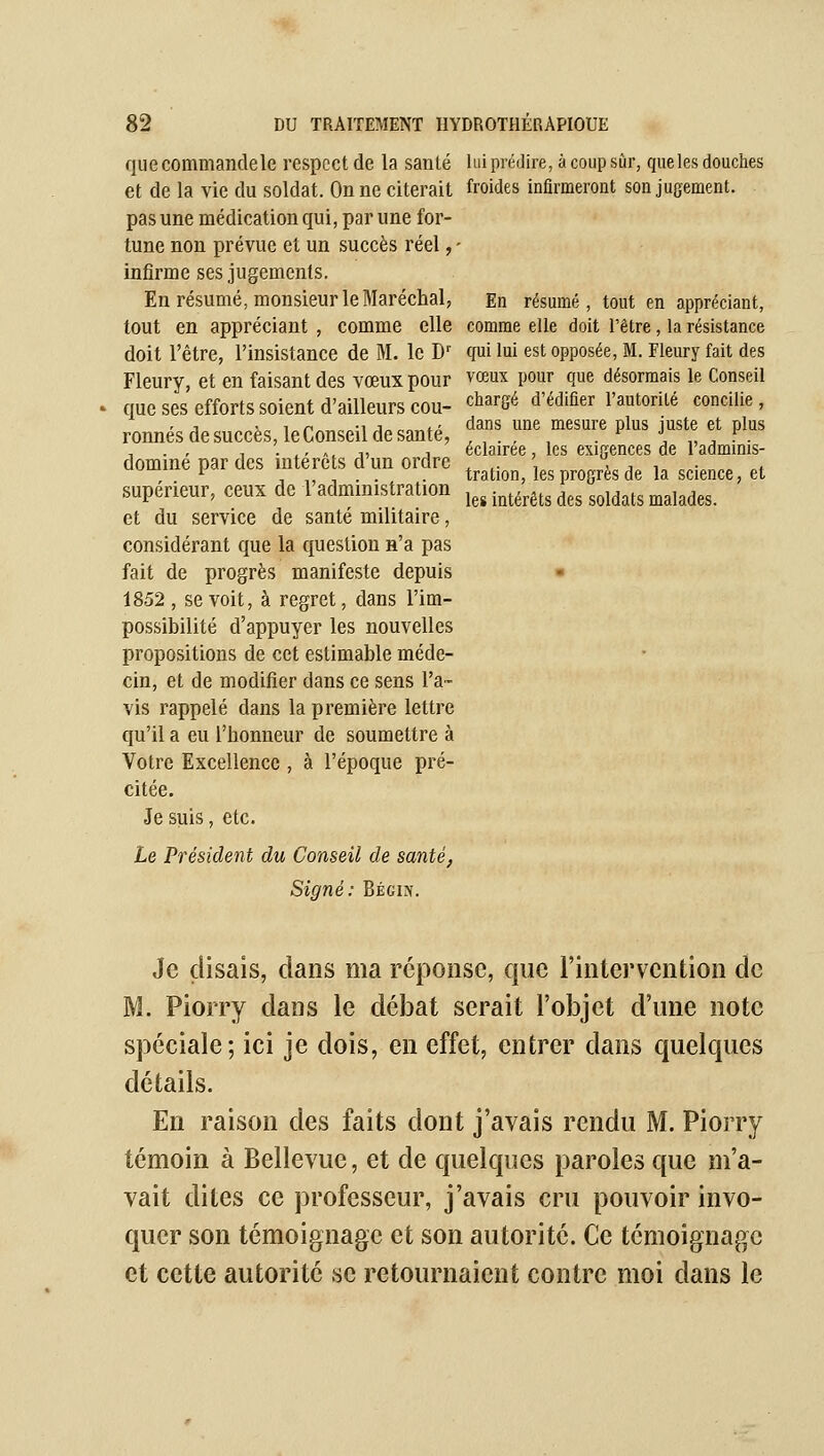 que commande le respect de la santé lui prédire, à coup sûr, que les douches et de la vie du soldat. On ne citerait froides inflrmeront son jugement, pas une médication qui, par une for- tune non prévue et un succès réel, - infirme ses jugements. En résumé, monsieur le Maréchal, En résumé, tout en appréciant, tout en appréciant , comme elle comme elle doit l'être, la résistance doit l'être, l'insistance de M. le D'' qui lui est opposée, M. Fleury fait des Fleury, et en faisant des vœux pour vœux pour que désormais le Conseil que ses efforts soient d'ailleurs cou- ^^^^gé d'édifier l'autorité concilie, ronnésdesuccès,leConseildesanté, f« une mesure plus juste et plus , • ,' A. 1, 1 éclairée, les exigences de ladminis- domine par des mtere s dun ordre ^^^^.^^^ jes progrès de la science, et supérieur, ceux de 1 administration j^^ .^^.^^^^ ^^^ ^^j^^^^ ^^j^^^^_ et du service de santé militaire, considérant que la question n'a pas fait de progrès manifeste depuis 1852 , se voit, à regret, dans l'im- possibilité d'appuyer les nouvelles propositions de cet estimable méde- cin, et de modifier dans ce sens l'a- vis rappelé dans la première lettre qu'il a eu l'honneur de soumettre à Votre Excellence , à l'époque pré- citée. Je suis, etc. Le Président du Conseil de santé, Signé: Bégin. Je disais, dans ma réponse, que l'intervention de M. Piorry dans le débat serait l'objet d'une note spéciale; ici je dois, en effet, entrer dans quelques détails. En raison des faits dont j'avais rendu M. Piorry témoin à Bellevue, et de quelques paroles que m'a- vait dites ce professeur, j'avais cru pouvoir invo- quer son témoignage et son autorité. Ce témoignage et cette autorité se retournaient contre moi dans le