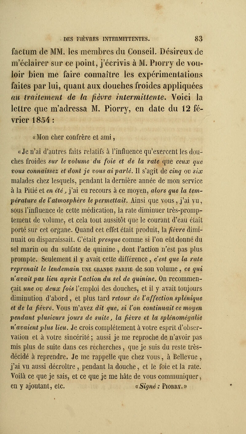 factum de MM. les membres du Conseil. Désireux de m'cclairer sur ce point, j'écrivis à M. Piorry de vou- loir bien me faire connaître les expérimentations faites par lui, quant aux douches froides appliquées nu traitement de la fièvre intermittente. Voici la lettre que m'adressa M. Piorry, en date du 12 fé- vrier 1854 : «Mon cher confrère et ami, «Je n'ai d'autres faits relatifs à Tinfluence qu'exercent les dou- ches froides sur le volume du foie et de la rate que ceux que vous connaissez et dont je vous ai parlé. Il s'agit de cinq ou six malades chez lesquels, pendant la dernière année de mon service à la Pitié et en été, j'ai eu recours à ce moyen, alors que la tem- pérature de l'atmosphère le permettait. Ainsi que vous, j'ai vu, sous l'influence de cette médication, la rate diminuer très-promp- tement de volume, et cela tout aussitôt que le courant d'eau était porté sur cet organe. Quand cet effet était produit, la fièvre dimi- nuait ou disparaissait. Géldxi presque comme si l'on eût donné du sel marin ou du sulfate de quinine , dont l'action n'est pas plus prompte. Seulement il y avait cette différence, c'est que la rate reprenait le lendemain une grande partie de son volume, ce qui n'avait pas lieu après l'action du sel de quinine. On recommen- çait une ou deux fois l'emploi des douches, et il y avait toujours diminution d'abord, et plus tard retour de l'affectionsplénique et de la fièvre. Vous m'avez dit que, si l'on continuait ce moyen pendant plusieurs jours de suite, la fièvre et la splénomégalie n'avaient plus lieu. Je crois complètement à votre esprit d'obser- vation et à votre sincérité ; aussi je me reproche de n'avoir pas mis plus de suite dans ces recherches, que je suis du reste très- décidé à reprendre. Je me rappelle que chez vous, à Bellevue , j'ai vu aussi décroître , pendant la douche, et le foie et la rate. Voilà ce que je sais, et ce que je me hâte de vous communiquer, en y ajoutant, etc. « Signé : Piorry. »