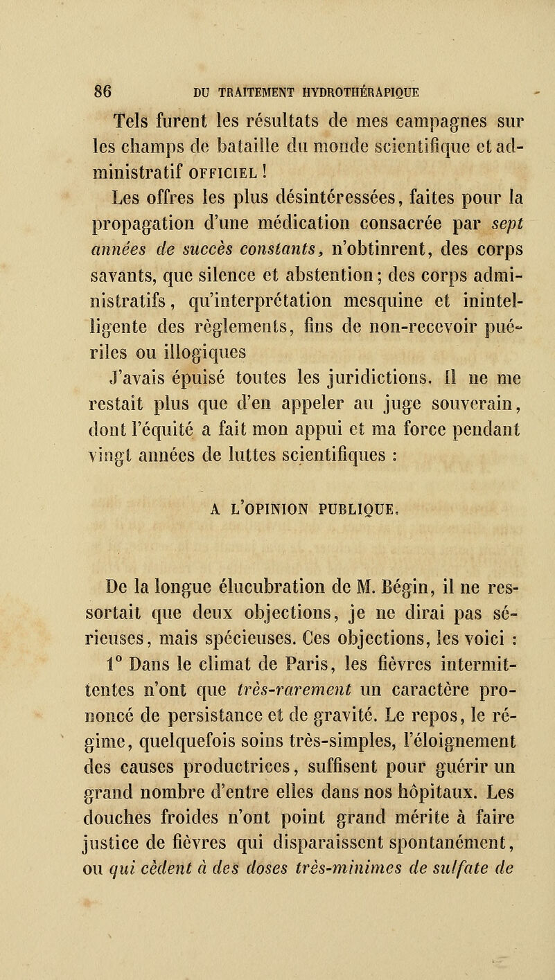 Tels furent les résultats de mes campagnes sur les champs de bataille du monde scientifique et ad- ministratif OFFICIEL ! Les offres les plus désintéressées, faites pour la propagation d'une médication consacrée par sept années de succès constants, n'obtinrent, des corps savants, que silence et abstention ; des corps admi- nistratifs , qu'interprétation mesquine et inintel- ligente des règlements, fins de non-recevoir pué- riles ou illogiques J'avais épuisé toutes les juridictions. Il ne me restait plus que d'en appeler au juge souverain, dont l'équité a fait mon appui et ma force pendant vingt années de luttes scientifiques : A l'opinion publique. De la longue élucubration de M. Bégin, il ne res- sortait que deux objections, je ne dirai pas sé- rieuses, mais spécieuses. Ces objections, les voici : 1 Dans le climat de Paris, les fièvres intermit- tentes n'ont que très-rarement un caractère pro- noncé de persistance et de gravité. Le repos, le ré- gime, quelquefois soins très-simples, l'éloignement des causes productrices, suffisent pour guérir un grand nombre d'entre elles dans nos hôpitaux. Les douches froides n'ont point grand mérite à faire justice de fièvres qui disparaissent spontanément, ou qui cèdent à des doses très-minimes de sulfate de