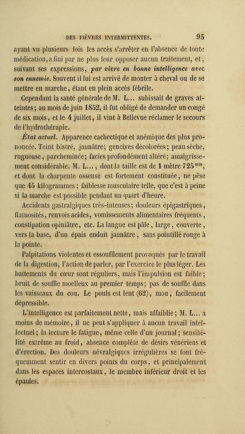 ayant vu plusieurs fois les accès s'arrêter en l'absence de toute médication, a fini par ne plus leur opposer aucun traitement, et, suivant ses expvessions, par vivre en bonne intelligence avec son ennemie. Souvent il lui est arrivé de monter à cheval ou de se mettre en marche, étant en plein accès fébrile. Cependant la santé générale de M. L... subissait de graves at- teintes ; au mois de juin 1852, il fut obligé de demander un congé de six mois, et le 4 juillet, il vint à Bellevue réclamer le secours de l'hydrothérapie. État actuel. Apparence cachectique et anémique des plus pro- noncée. Teint bistré, jaunâtre; gencives décolorées ; peau sèche, rugueuse, parcheminée; faciès profondément altéré; amaigrisse- ment considérable. M. L..., dont la taille est de 1 mètre 725'™, et dont la charpente osseuse est fortement constituée, ne pèse que 45 kilogrammes ; faiblesse musculaire telle, que c'est à peine si la marche est possible pendant un quart d'heure. Accidents gastralgiques très-intenses; douleurs épigastriques, flatuosités, renvois acides, vomissements alimentaires fréquents, constipation opiniâtre, etc. La langue est pâle, large, couverte, vers la base, d'un épais enduit jaunâtre, sans pointillé rouge à la pointe. Palpitations violentes et essoufflement provoqués par le travail de la digestion, l'action de parler, par l'exercice le plus léger. Les battements du cœur sont réguliers, mais l'impulsion est faible; bruit de souffle moelleux au premier temps; pas de souffle dans les vaisseaux du cou. Le pouls est lent (62), mou, facilement dépressible. L'intelligence est parfaitement nette, mais affaiblie; M. L... a moins de mémoire, il ne peut s'appliquer à aucun travail intel- lectuel ; la lecture le fatigue, même celle d'un journal ; sensibi- lité extrême au froid, absence complète de désirs vénériens et d'érection. Des douleurs névralgiques irrégulières se font fré- quemment sentir en divers points du corps, et principalement dans les espaces intercostaux, le membre inférieur droit et les épaules.