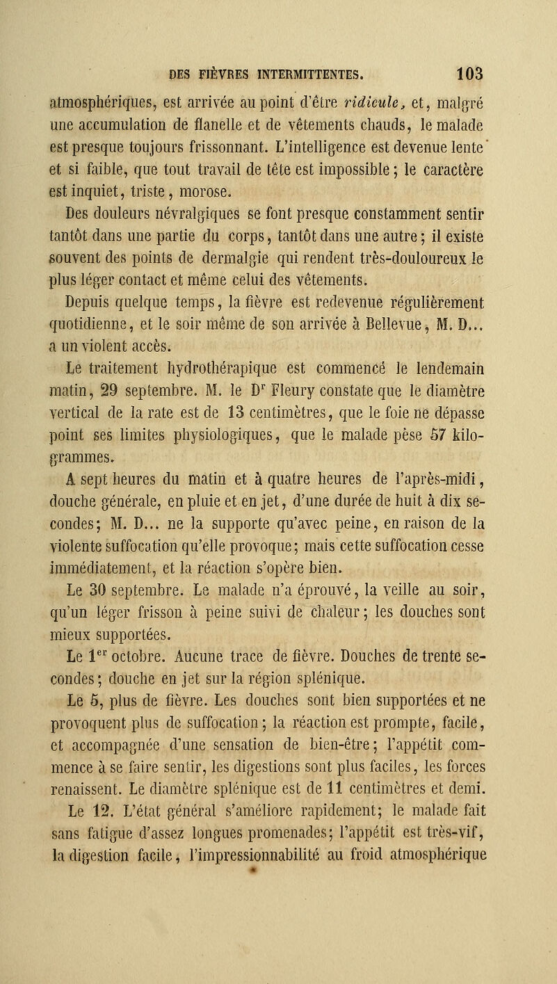 atmosphériques, est arrivée au point d'être ridicule, et, malg^ré une accumulation de flanelle et de vêtements chauds, le malade est presque toujours frissonnant. L'intelligence est devenue lente ' et si faible, que tout travail de tête est impossible ; le caractère est inquiet, triste, morose. Des douleurs névralgiques se font presque constamment sentir tantôt dans une partie du corps, tantôt dans une autre; il existe gouvent des points de dermalgie qui rendent très-douloureux le plus léger contact et même celui des vêtements. Depuis quelque temps, la fièvre est redevenue régulièrement quotidienne, et le soir même de son arrivée à Bellevue, M. D... a un violent accès. Le traitement hydrothérapique est commencé le lendemain matin, 29 septembre. M. îe D Fleury constate que le diamètre vertical de la rate est de 13 centimètres, que le foie ne dépasse point ses limites physiologiques, que le malade pèse 57 kilo- grammes. A sept heures du matin et à quatre heures de l'après-midi, douche générale, en pluie et en jet, d'une durée de huit à dix se- condes; M. D... ne la supporte qu'avec peine, en raison de la violente suffocation qu'elle provoque; mais cette suffocation cesse immédiatement, et la réaction s'opère bien. Le 30 septembre. Le malade n'a éprouvé, la veille au soir, qu'un léger frisson à peine suivi de chaleur ; les douches sont mieux supportées. Le 1 octobre. Aucune trace de fièvre. Douches de trente se- condes ; douche en jet sur la région splénique. Le 6, plus de fièvre. Les douches sont bien supportées et ne provoquent plus de suffocation ; la réaction est prompte, facile, et accompagnée d'une sensation de bien-être; l'appétit com- mence à se faire sentir, les digestions sont plus faciles, les forces renaissent. Le diamètre splénique est de 11 centimètres et demi. Le 12. L'état général s'améliore rapidement; le malade fait sans fatigue d'assez longues promenades; l'appétit est très-vif, la digestion facile, l'impressionnabilité au froid atmosphérique