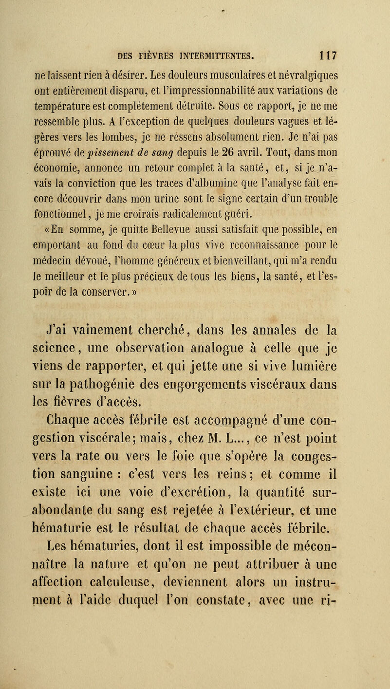 ne laissent rien à désirer. Les douleurs musculaires et névralgiques ont entièrement disparu, et l'impressionnabilité aux variations de température est complètement détruite. Sous ce rapport, je ne me ressemble plus. A l'exception de quelques douleurs vagues et lé- gères vers les lombes, je ne ressens absolument rien. Je n'ai pas éprouvé de pissement de sang depuis le 26 avril. Tout, dans mon économie, annonce un retour complet à la santé, et, si je n'a- vais la conviction que les traces d'albumine que l'analyse fait en- core découvrir dans mon urine sont le signe certain d'un trouble fonctionnel, je me croirais radicalement guéri. «En somme, je quitte Bellevue aussi satisfait que possible, en emportant au fond du cœur la plus vive reconnaissance pour le médecin dévoué, Fhomme généreux et bienveillant, qui m'a rendu le meilleur et le plus précieux de tous les biens, la santé, et l'es- poir de la conserver. » J'ai vainement cherché, dans les annales de la science, une observation analogue à celle que je viens de rapporter, et qui jette une si vive lumière sur la pathogénie des engorgements viscéraux dans les fièvres d'accès. Chaque accès fébrile est accompagné d'une con- gestion viscérale; mais, chez M. L..., ce n'est point vers la rate ou vers le foie que s'opère la conges- tion sanguine : c'est vers les reins ; et comme il existe ici une voie d'excrétion, la quantité sur- abondante du sang est rejetée à l'extérieur, et une hématurie est le résultat de chaque accès fébrile. Les hématuries, dont il est impossible de mécon- naître la nature et qu'on ne peut attribuer à une affection calculeuse, deviennent alors un instru- ment à l'aide duquel l'on constate, avec une ri-