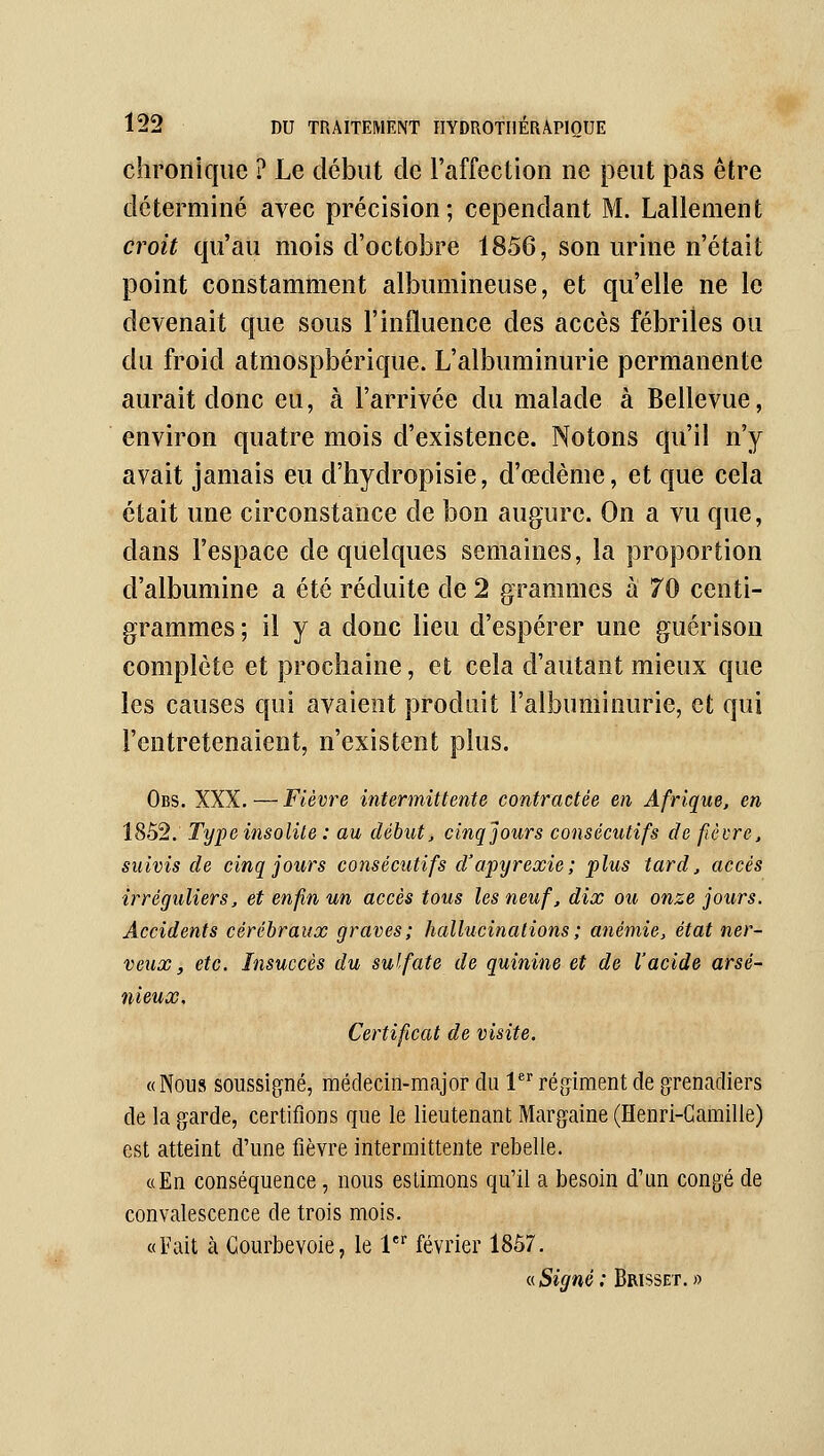 chronique ? Le début de l'affection ne peut pas être déterminé avec précision; cependant M. Lallenient croit qu'au mois d'octobre 1856, son urine n'était point constamment albumineuse, et qu'elle ne le devenait que sous l'influence des accès fébriles ou du froid atmospbérique. L'albuminurie permanente aurait donc eu, à l'arrivée du malade à Bellevue, environ quatre mois d'existence. Notons qu'il n'y avait jamais eu d'hydropisie, d'œdème, et que cela était une circonstance de bon augure. On a vu que, dans l'espace de quelques semaines, la proportion d'albumine a été réduite de 2 grammes à 70 centi- grammes ; il y a donc lieu d'espérer une guérison complète et prochaine, et cela d'autant mieux que les causes qui avaient produit l'albuminurie, et qui l'entretenaient, n'existent plus. Obs. XXX. — Fièvre intermittente contractée en Afrique, en 1852. Type insolite : au début, cinq jours consécutifs de fèvre, suivis de cinq jours consécutifs d'apyrexie; plus tard, accès irréguliers, et enfin un accès tous les neuf, dix ou onze jours. Accidents cérébraux graves; hallucinations ; anémie, état ner- veux, etc. Insuccès du sulfate de quinine et de l'acide arsé- nieux. Certificat de visite. «Nous soussigné, médecin-major du l régiment de grenadiers de la garde, certifions que le lieutenant Margaine (Henri-Camille) est atteint d'une fièvre intermittente rebelle. «En conséquence, nous estimons qu'il a besoin d'un congé de convalescence de trois mois. «Fait à Gourbevoie, le 1^ février 1857. <i Signé : Brisset. »