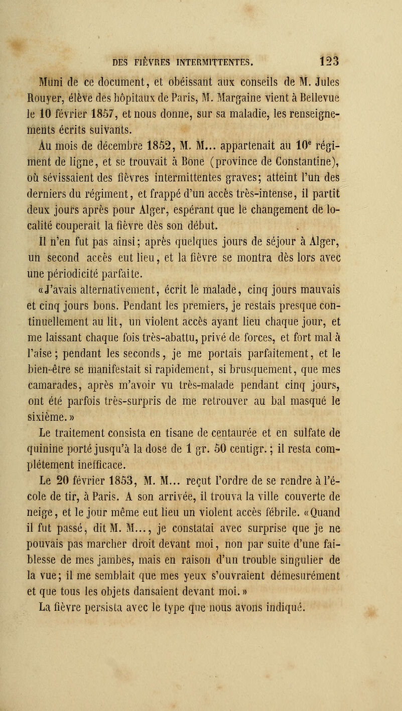 Muni de ce document, et obéissant aux conseils de M. Jules Rouyer, élève des hôpitaux de Paris, M. Marraine vient à Bellevue le 10 février 1857, et nous donne, sur sa maladie, les renseigne- toents écrits suivants. Au mois de décembre 1852, M. M... appartenait au 10* régi- ment de ligne, et se trouvait à Bone (province de Constantine), où sévissaient des fièvres intermittentes graves; atteint l'un des derniers du régiment, et frappé d'un accès très-intense, il partit deux jout-s après pour Alger, espérant que le changement de lo- calité couperait la fièvre dès son début. Il n'en fut pas ainsi ; après quelques jours de séjour à Alger, un second accès eut lieu, et la fièvre se montra dès lors avec une périodicité parfaite. «J'avais alternativement, écrit le malade, cinq jours mauvais et cinq jours bons. Pendant les premiers, je restais presque con- tinuellement au lit, un violent accès ayant lieu chaque jour, et me laissant chaque fois très-abattu, privé de forces, et fort mal à l'aise; pendant les seconds, je me portais parfaitement, et le bien-être se manifestait si rapidement, si brusquement, que mes camarades, après m'avoir vu très-malade pendant cinq jours, ont été parfois très-surpris de me retrouver au bal masqué le sixième. » Le traitement consista en tisane de centaurée et en sulfate de quinine porté jusqu'à la dose de 1 gr. 60 centigr. ; il resta com- plètement inefficace. Le 20 février 1853, M. M... reçut l'ordre de se rendre à l'é- cole de tir, à Paris. A son arrivée, il trouva la ville couverte de neige, et le jour même eut lieu un violent accès fébrile. «Quand il fut passé, dit M. M..., je constatai avec surprise que je ne pouvais pas marcher droit devant moi, non par suite d'une fai- blesse de mes jambes, mais en raison d'un trouble singulier de la vue; il me semblait que mes yeux s'ouvraient démesurément et que tous les objets dansaient devant moi. » La fièvre persista avec le type que nous avons indiqué.