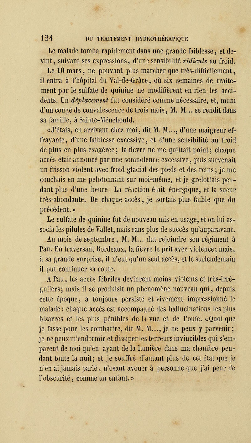 Le malade tomba rapidement dans une grande faiblesse, et de- vint, suivant ses expressions, d'une sensibilité ridicule au froid. Le 10 mars, ne pouvant plus marcher que très-difficilement, il entra à l'hôpital du Val-de-Grâce, où six semaines de traite- ment par le sulfate de quinine ne modifièrent en rien les acci- dents. Un déplacement fut considéré comme nécessaire, et, muni d'un congé de convalescence de trois mois, M. M... se rendit dans sa famille, à Sainte-Ménehould. «J'étais, en arrivant chez moi, dit M. M..., d'une maigreur ef- frayante, d'une faiblesse excessive, et d'une sensibilité au froid déplus en plus exagérée; la fièvre ne me quittait point; chaque accès était annoncé par une somnolence excessive, puis survenait un frisson violent avec froid glacial des pieds et des reins ; je me couchais en me pelotonnant sur moi-même, et je grelottais pen- dant plus d'une heure. La réaction était énergique, et la sueur très-abondante. De chaque accès, je sortais plus faible que du précédent. » Le sulfate de quinine fut de nouveau mis en usage, et on lui as- socia les pilules de Vallet, mais sans plus de succès qu'auparavant, Au mois de septembre, M. M... dut rejoindre son régiment à Pau. En traversant Bordeaux, la fièvre le prit avec violence; mais, à sa grande surprise, il n'eut qu'un seul accès, et le surlendemain il put continuer sa route. A Pau, les accès fébriles devinrent moins violents et très-irré- guliers; mais il se produisit un phénomène nouveau qui, depuis cette époque, a toujours persisté et vivement impressionné le malade : chaque accès est accompagné des hallucinations les plus bizarres et les plus pénibles de la vue et de l'ouïe. «Quoique je fasse pour les combattre, dit M. M..., je ne peux y parvenir; je nepeuxm'endormir et dissiper les terreurs invincibles qui s'em- parent de moi qu'en ayant de la lumière dans ma chambre pen- dant toute la nuit; et je souffre d'autant plus de cet état que je n'en ai jamais parlé, n'osant avouer à personne que j'ai peur de l'obscurité, comme un enfant. »