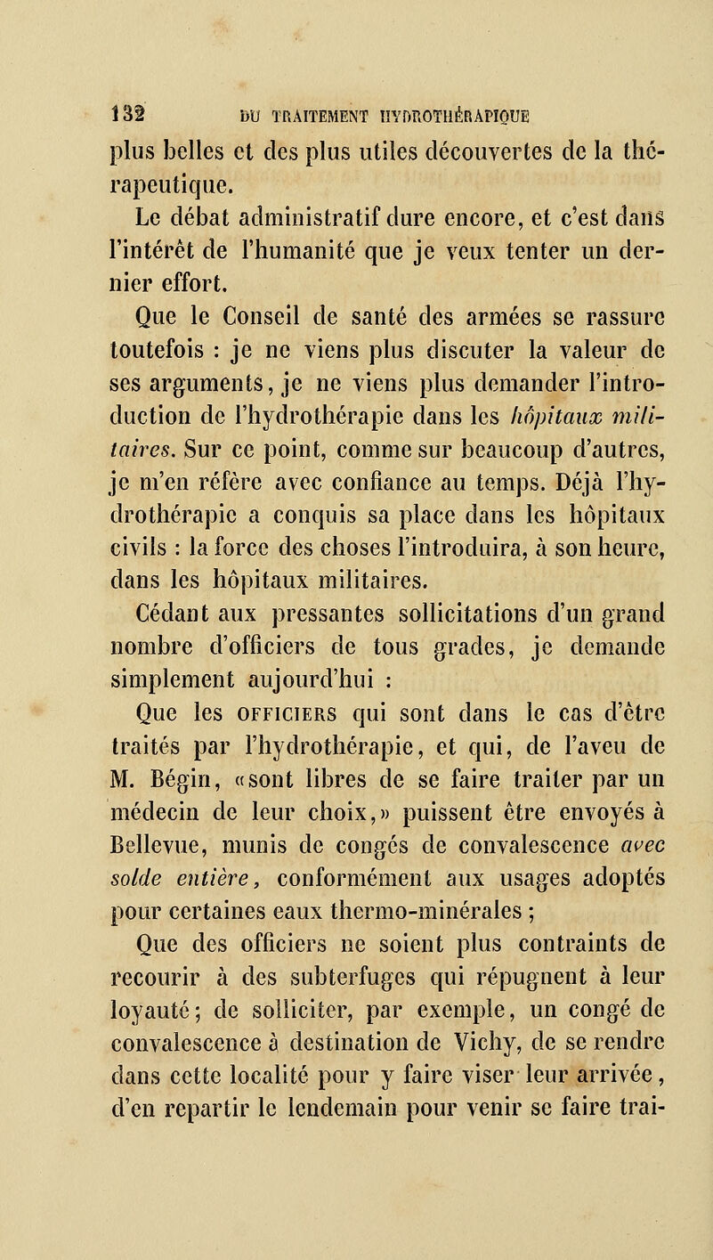 plus belles et des plus utiles découvertes de la thé- rapeutique. Le débat administratif dure encore, et c'est dans l'intérêt de l'humanité que je veux tenter un der- nier effort. Que le Conseil de santé des armées se rassure toutefois : je ne viens plus discuter la valeur de ses arguments, je ne viens plus demander l'intro- duction de l'hydrothérapie dans les hôpitaux mili- taires. Sur ce point, comme sur beaucoup d'autres, je m'en réfère avec confiance au temps. Déjà l'hy- drothérapie a conquis sa place dans les hôpitaux civils : la force des choses l'introduira, à son heure, dans les hôpitaux militaires. Cédant aux pressantes sollicitations d'un grand nombre d'officiers de tous grades, je demande simplement aujourd'hui : Que les officiers qui sont dans le cas d'être traités par l'hydrothérapie, et qui, de l'aveu de M. Bégin, «sont libres de se faire traiter par un médecin de leur choix, » puissent être envoyés à Bellevue, munis de congés de convalescence avec solde entière, conformément aux usages adoptés pour certaines eaux thermo-minérales ; Que des officiers ne soient plus contraints de recourir à des subterfuges qui répugnent à leur loyauté; de solliciter, par exemple, un congé de convalescence à destination de Vichy, de se rendre dans cette localité pour y faire viser leur arrivée, d'en repartir le lendemain pour venir se faire trai-