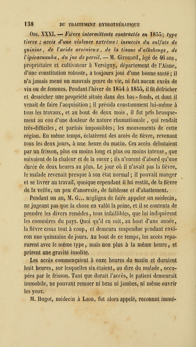 Obs. XXXI.—Fièvre intermittente contractée en 1855; ttjpe tierce ; accès d'une violence extrême; insuccès du sulfate de quinine, de l'acide arsénieux, de la tisane d'alkekenge, de ripécacuanhaj du jus de persil. — M. Girouard, âgé de 46 ans, propriétaire et cultivateur à Versigny, département de l'Aisûe, d'une constitution robuste, a toujours joui d'une bonne santé; il n'a jamais mené un mauvais genre de vie, ni fait aucun excès de vin ou de femmes. Pendant l'hiver de 1854 à 1855, il fit défricher et dessécher une propriété située dans des bas-fonds, et dont il venait de faire l'acquisition ; il présida constamment lui-même à tous les travaux, et au bout de deux mois, il fut pris brusque- ment au cou d'une douleur de nature rhumatismale , qui rendait très-difficiles, et parfois impossibles; les mouvements de cette région. En même temps, éclatèrent des accès de fièvre, revenant tous les deux jours, à une heure du matin. Ces accès débutaient par un frisson, plus ou moins long et plus ou moins intense, que suivaient de la chaleur et de la sueur ; ils n'eurent d'abord qu'une durée de deux heures au plus. Le jour où il n'avait pas la fièvre, le malade revenait presque à son état normal ; il pouvait manger et se livrer au travail, quoique cependant il lui restât, de la fièvre de la veille, un peu d'anorexie, de faiblesse et d'abattement. Pendant un an, M. G... négligea de faire appeler un médecin, ne jugeant pas que la chose en valût la peine, et il se contenta de prendre les divers remèdes, tous infaillibles, que lui indiquèrent les commères du pays. Quoi qu'il en soit, au bout d'une année, la fièvre cessa tout à coup, et demeura suspendue pendant envi- ron une quinzaine de jours. Au bout de ce temps, les accès repa- rurent avec le même type, mais non plus à la même heure, et prirent une gravité insolite. Les accès commençaient à onze heures du matin et duraient huit heures, sur lesquelles six étaient, au dire du malade, occu- pées par le frisson. Tant que durait l'accès, le patient demeurait immobile, ne pouvant remuer ni bras ni jambes, ni même ouvrir les yeux. M. Hugot, médecin à Laon, fut alors appelé, reconnut immé-