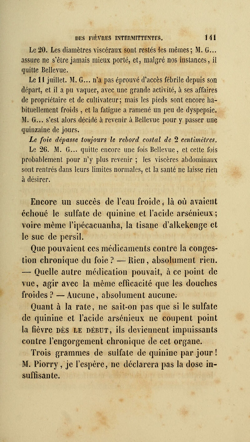 Le 20. Les diamètres viscéraux sont restés ies mêmes; M. G... assure ne s'être jamais mieux porté, et, malgré nos instances, il quitte Bellevue. Le 11 juillet. M. G... n'a pas éprouvé d'accès fébrile depuis son départ, et il a pu vaquer, avec une grande activité, à ses affaires de propriétaire et de cultivateur; mais les pieds sont encore ha- bituellement froids, et la fatigue a ramené un peu de dyspepsie. M. G... s'est alors décidé à revenir à Bellevue pour y passer une quinzaine de jours. Le foie dépasse toujours le rebord costal de 2 centimètres. Le 26. M. G... quitte encore une fois Bellevue, et cette fois probablement pour n'y plus revenir ; les viscères abdominaux sont rentrés dans leurs limites normales, et la santé ne laisse rien à désirer. Encore un succès de l'eau froide, là où avaient échoué le sulfate de quinine et l'acide arsénieux ; voire même l'ipécacuanha, la tisane d'alkekenge et le suc de persil. Que pouvaient ces médicaments contre la conges- tion chronique du foie ? — Rien, absolument rien. — Quelle autre médication pouvait, à ce point de vue, agir avec la même efficacité que les douches froides ? — Aucune, absolument aucune. Quant à la rate, ne sait-on pas que si le sulfate de quinine et l'acide arsénieux ne coupent point la fièvre dès le début, ils deviennent impuissants contre l'engorgement chronique de cet organe. Trois grammes de sulfate de quinine par jour ! M. Piorry, je l'espère, ne déclarera pas la dose in- suffisante.