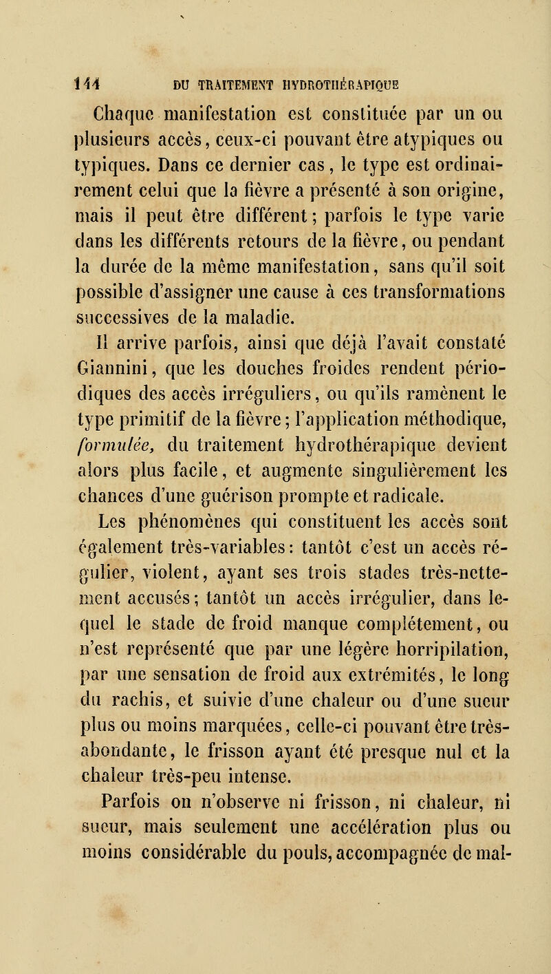 Chaque manifestation est constituée par un ou plusieurs accès, ceux-ci pouvant être atypiques ou typiques. Dans ce dernier cas, le type est ordinai- rement celui que la fièvre a présenté à son origine, mais il peut être différent ; parfois le type varie dans les différents retours de la fièvre, ou pendant la durée de la même manifestation, sans qu'il soit possible d'assigner une cause à ces transformations successives de la maladie. Il arrive parfois, ainsi que déjà l'avait constaté Giannini, que les douches froides rendent pério- diques des accès irréguliers, ou qu'ils ramènent le type primitif de la fièvre ; l'application méthodique, formulée, du traitement hydrothérapique devient alors plus facile, et augmente singulièrement les chances d'une guérison prompte et radicale. Les phénomènes qui constituent les accès sont également très-variables: tantôt c'est un accès ré- gulier, violent, ayant ses trois stades très-nette- ment accusés; tantôt un accès irrégulier, dans le- quel le stade de froid manque complètement, ou n'est représenté que par une légère horripilation, par une sensation de froid aux extrémités, le long du rachis, et suivie d'une chaleur ou d'une sueur plus ou moins marquées, celle-ci pouvant être très- abondante , le frisson ayant été presque nul et la chaleur très-peu intense. Parfois on n'observe ni frisson, ni chaleur, ni sueur, mais seulement une accélération plus ou moins considérable du pouls, accompagnée de mal-