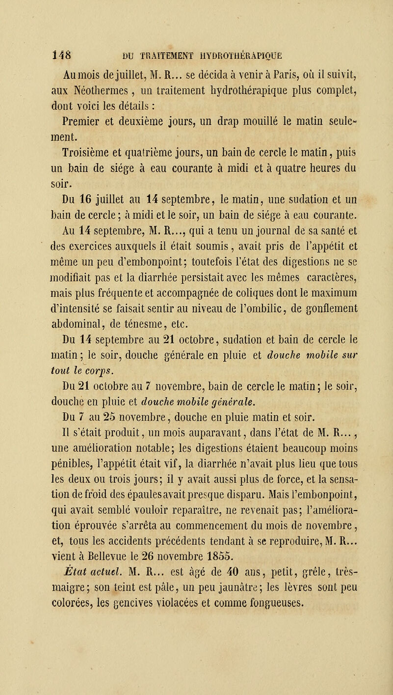 Aumois de juillet, M. R... se décida à venir à Paris, où il suivit, aux Néotliermes, un traitement liydrothérapique plus complet, dont voici les détails : Premier et deuxième jours, un drap mouillé le matin seule- ment. Troisième et quatrième jours, un bain de cercle le matin, puis un bain de siège à eau courante à midi et à quatre heures du soir. Du 16 juillet au 14 septembre, le matin, une sudation et un bain de cercle ; à midi et le soir, un bain de siège à eau courante. Au 14 septembre, M. R..., qui a tenu un journal de sa santé et des exercices auxquels il était soumis, avait pris de l'appétit et même un peu d'embonpoint; toutefois l'état des digestions ne se modifiait pas et la diarrhée persistait avec les mêmes caractères, mais plus fréquente et accompagnée de coliques dont le maximum d'intensité se faisait sentir au niveau de l'ombilic, de gonflement abdominal, de ténesme, etc. Du 14 septembre au 21 octobre, sudation et bain de cercle le matin ; le soir, douche générale en pluie et douche mobile sur tout le corps. Du 21 octobre au 7 novembre, bain de cercle le matin; le soir, douche en pluie et douche mobile générale. Du 7 au 25 novembre, douche en pluie matin et soir. Il s'était produit, un mois auparavant, dans l'état de M. R..., une amélioration notable; les digestions étaient beaucoup moins pénibles, l'appétit était vif, la diarrhée n'avait plus lieu que tous les deux ou trois jours; il y avait aussi plus de force, et la sensa- tion de froid des épaules avait presque disparu. Mais l'embonpoint, qui avait semblé vouloir reparaître, ne revenait pas; l'améliora- tion éprouvée s'arrêta au commencement du mois de novembre, et, tous les accidents précédents tendant à se reproduire, M. R... vient à Bellevue le 26 novembre 1855. État actuel. M. R... est âgé de 40 ans, petit, grêle, très- maigre; son teint est pâle, un peu jaunâtre; les lèvres sont peu colorées, les gencives violacées et comme fongueuses.