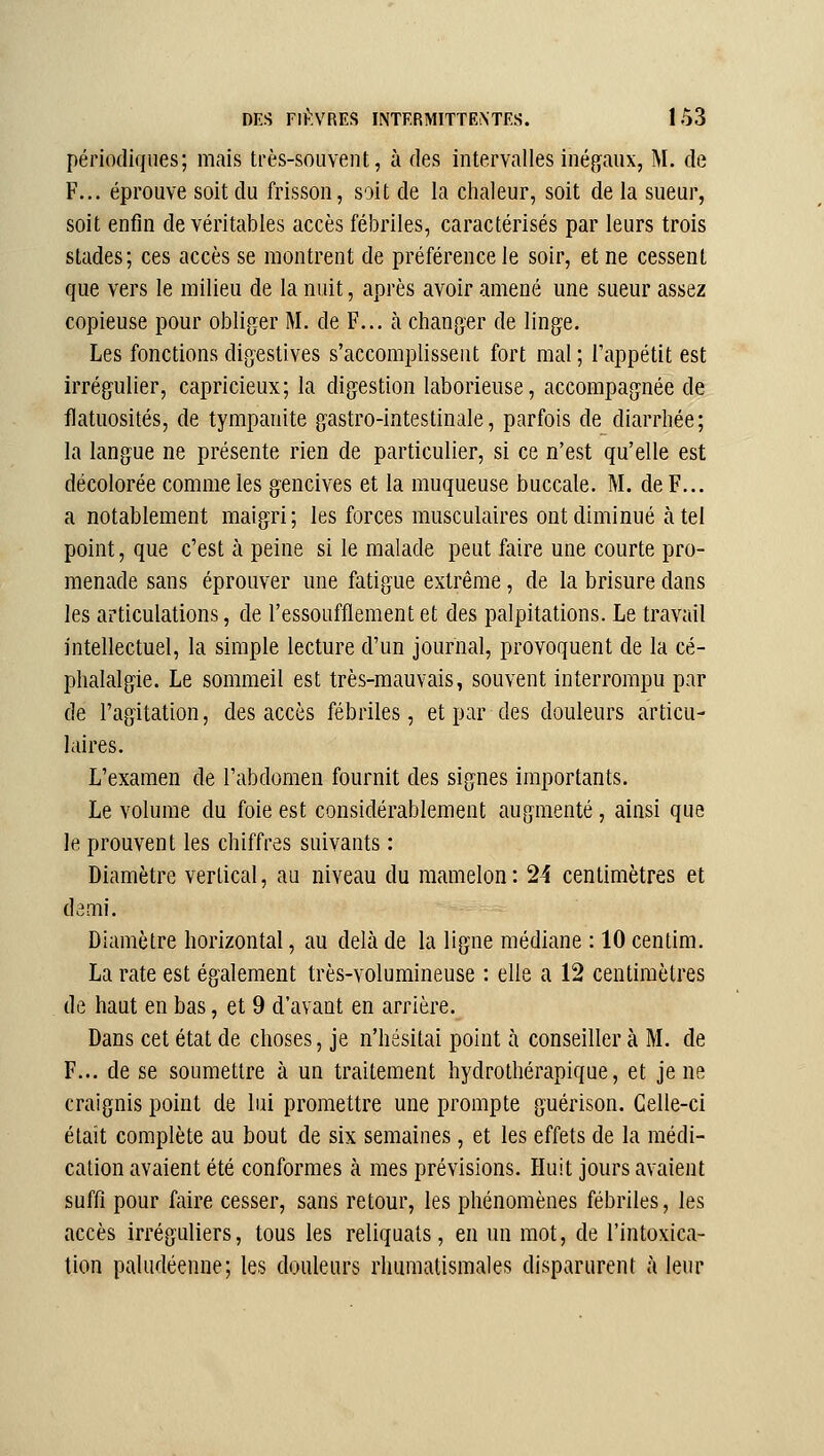 périodiques; mais très-souvent, à des intervalles inégaux, M. de F... éprouve soit du frisson, soit de la chaleur, soit de la sueur, soit enfin de véritables accès fébriles, caractérisés par leurs trois stades; ces accès se montrent de préférence le soir, et ne cessent que vers le milieu de la nuit, après avoir amené une sueur assez copieuse pour obliger M. de F... à changer de linge. Les fonctions digestives s'accomplissent fort mal ; Tappétit est irrégulier, capricieux; la digestion laborieuse, accompagnée de flatuosités, de tympanite gastro-intestinale, parfois de diarrhée; la langue ne présente rien de particulier, si ce n'est qu'elle est décolorée comme les gencives et la muqueuse buccale. M. de F... a notablement maigri; les forces musculaires ont diminué à tel point, que c'est à peine si le malade peut faire une courte pro- menade sans éprouver une fatigue extrême, de la brisure dans les articulations, de l'essoufflement et des palpitations. Le travail intellectuel, la simple lecture d'un journal, provoquent de la cé- phalalgie. Le sommeil est très-mauvais, souvent interrompu par de l'agitation, des accès fébriles, et par des douleurs articu- laires. L'examen de l'abdomen fournit des signes importants. Le volume du foie est considérablement augmenté, ainsi que le prouvent les chiffres suivants : Diamètre vertical, au niveau du mamelon: 24 centimètres et demi. Diamètre horizontal, au delà de la ligne médiane : 10 centim. La rate est également très-volumineuse : elle a 12 centimètres de haut en bas, et 9 d'avant en arrière. Dans cet état de choses, je n'hésitai point à conseiller à M. de F... de se soumettre à un traitement hydrothérapique, et je ne craignis point de lui promettre une prompte guérison. Celle-ci était complète au bout de six semaines, et les effets de la médi- cation avaient été conformes à mes prévisions. Huit jours avaient suffi pour faire cesser, sans retour, les phénomènes fébriles, les accès irréguliers, tous les reliquats, en un mot, de l'intoxica- tion paludéenne; les douleurs rhumatismales disparurent à leur