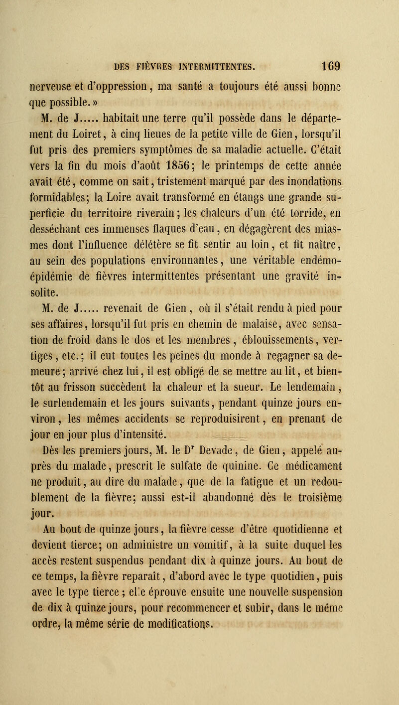 nerveuse et d'oppression, ma santé a toujours été aussi bonne que possible. » M. de J habitait une terre qu'il possède dans le départe- ment du Loiret, à cinq lieues de la petite ville de Gien, lorsqu'il fut pris des premiers symptômes de sa maladie actuelle. C'était vers la fin du mois d'août 1856; le printemps de cette année avait été, comme on sait, tristement marqué par des inondations formidables; la Loire avait transformé en étangs une grande su- perficie du territoire riverain ; les chaleurs d'un été torride, en desséchant ces immenses flaques d'eau, en dégagèrent des mias- mes dont l'influence délétère se fit sentir au loin, et fit naître, au sein des populations environnantes, une véritable endémo- épidémie de fièvres intermittentes présentant une gravité in- solite. M. de J revenait de Gien, oii il s'était rendu à pied pour ses affaires, lorsqu'il fut pris en chemin de malaise, avec sensa- tion de froid dans le dos et les membres, éblouissements, ver- tiges , etc.; il eut toutes les peines du monde à regagner sa de- meure; arrivé chez lui, il est obligé de se mettre au lit, et bien- tôt au frisson succèdent la chaleur et la sueur. Le lendemain, le surlendemain et les jours suivants, pendant quinze jours en- viron , les mêmes accidents se reproduisirent, en prenant de jour en jour plus d'intensité. Dès les premiers jours, M. le D Devade, de Gien, appelé au- près du malade, prescrit le sulfate de quinine. Ce médicament ne produit, au dire du malade, que de la fatigue et un redou- blement de la fièvre; aussi est-il abandonné dès le troisième jour. Au bout de quinze jours, la fièvre cesse d'être quotidienne et devient tierce; on administre un vomitif, à la suite duquel les accès restent suspendus pendant dix à quinze jours. Au bout de ce temps, la fièvre reparaît, d'abord avec le type quotidien, puis avec le type tierce ; el!e éprouve ensuite une nouvelle suspension de. dix à quinze jours, pour recommencer et subir, dans le même ordre, la même série de modifications.