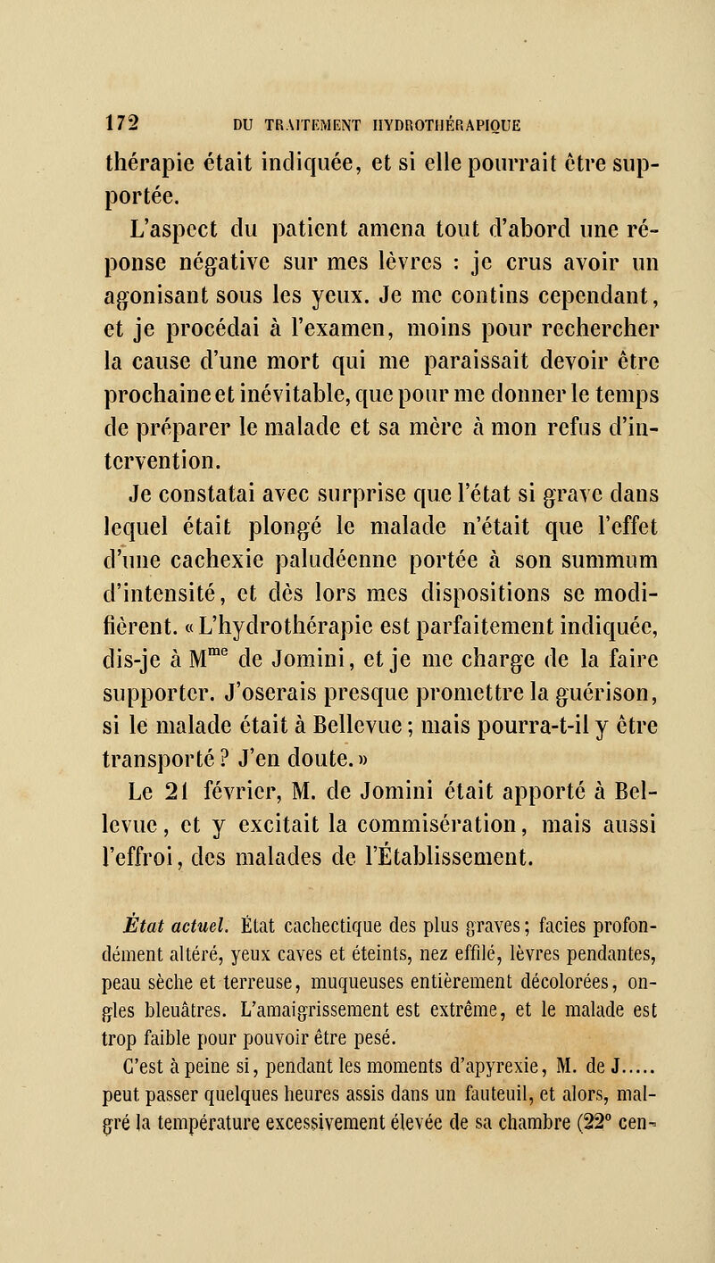 thérapie était indiquée, et si elle pourrait être sup- portée. L'aspect du patient amena tout d'abord une ré- ponse négative sur mes lèvres : je crus avoir un agonisant sous les yeux. Je me contins cependant, et je procédai à l'examen, moins pour rechercher la cause d'une mort qui me paraissait devoir être prochaine et inévitable, que pour me donner le temps de préparer le malade et sa mère à mon refus d'in- tervention. Je constatai avec surprise que l'état si grave dans lequel était plongé le malade n'était que l'effet d'une cachexie paludéenne portée à son summum d'intensité, et dès lors mes dispositions se modi- fièrent. «L'hydrothérapie est parfaitement indiquée, dis-je à M^ de Jomini, et je me charge de la faire supporter. J'oserais presque promettre la guérison, si le malade était à Bellevue ; mais pourra-t-il y être transporté ? J'en doute. » Le 21 février, M. de Jomini était apporté à Bel- levue, et y excitait la commisération, mais aussi l'effroi, des malades de l'Établissement. État actuel. État cachectique des plus graves ; faciès profon- dément altéré, yeux caves et éteints, nez effilé, lèvres pendantes, peau sèche et terreuse, muqueuses entièrement décolorées, on- gles bleuâtres. L'amaigrissement est extrême, et le malade est trop faible pour pouvoir être pesé. C'est à peine si, pendant les moments d'apyrexie, M. de J peut passer quelques heures assis dans un fauteuil, et alors, mal- g'ré la température excessivement élevée de sa chambre (22° cen-