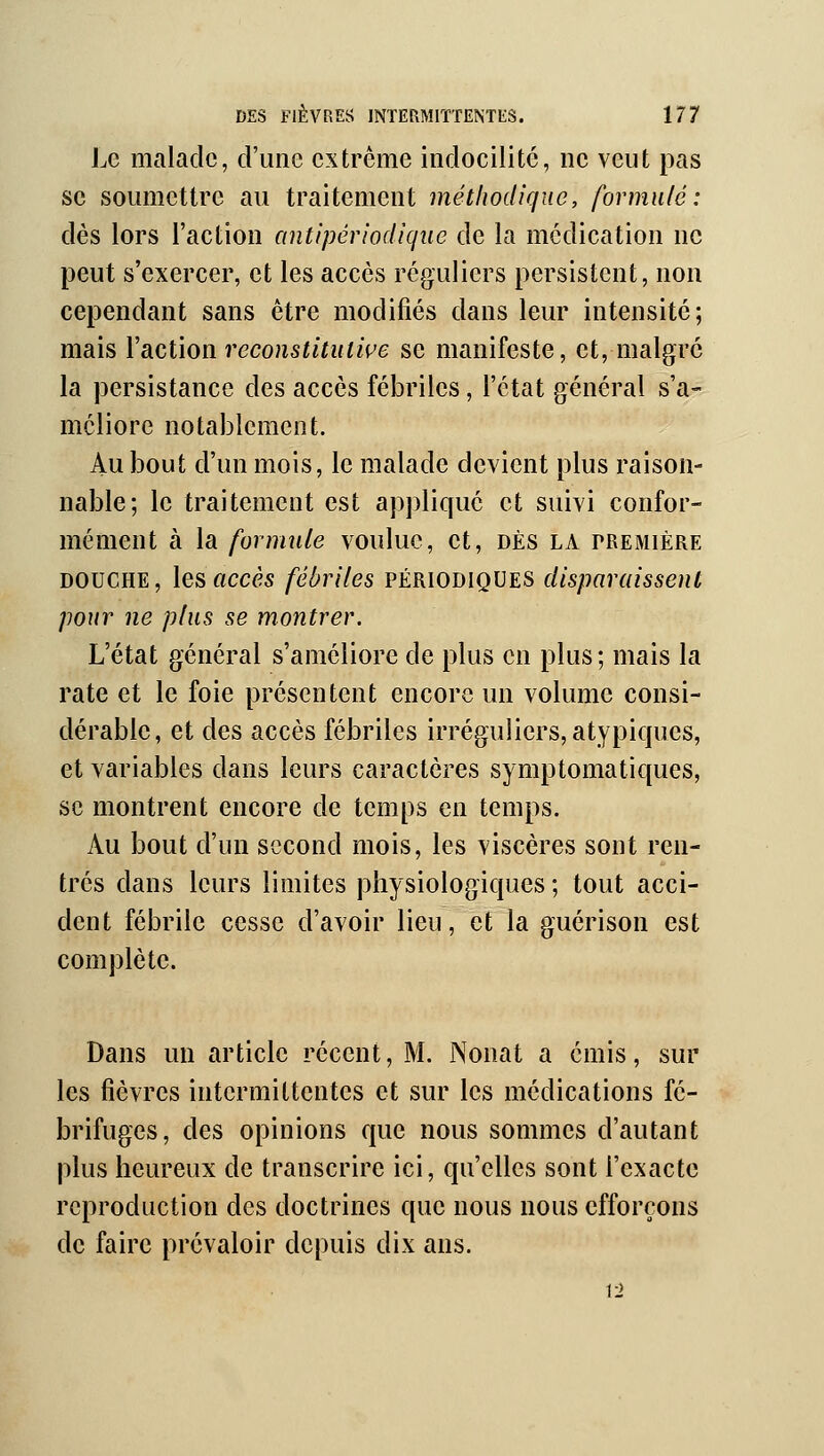 Le malade, d'une extrême indocilité, ne veut pas se soumettre au traitement méthodique, formulé: dès lors l'action antipériodique de la médication ne peut s'exercer, et les accès réguliers persistent, non cependant sans être modifiés dans leur intensité; mais l'action reconstitutiçe se manifeste, et, malgré la persistance des accès fébriles, l'état général s'a- méliore notablement. Au bout d'un mois, le malade devient plus raison- nable; le traitement est appliqué et suivi confor- mément à la formule voulue, et, dès la tremière DOUCHE, les accès fébriles périodiques disparaissent pour ne plus se montrer. L'état général s'améliore de plus en plus; mais la rate et le foie présentent encore un volume consi- dérable, et des accès fébriles irréguliers, atypiques, et variables dans leurs caractères symptomatiques, se montrent encore de temps en temps. Au bout d'un second mois, les viscères sont ren- trés dans leurs limites physiologiques ; tout acci- dent fébrile cesse d'avoir lieu, et la guérison est complète. Dans un article récent, M. Nonat a émis, sur les fièvres intermittentes et sur les médications fé- brifuges, des opinions que nous sommes d'autant plus heureux de transcrire ici, qu'elles sont l'exacte reproduction des doctrines que nous nous efforçons de faire prévaloir depuis dix ans. 12