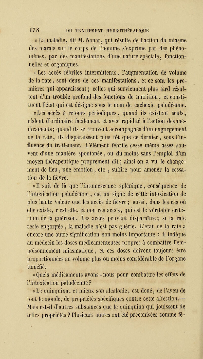 « La maladie, dit M. Nonat, qui résulte de l'action du miasme des marais sur le corps de l'homme s'exprime par des phéno- mènes, par des manifestations d'une nature spéciale, fonction- nelles et organiques. «Les accès fébriles intermittents, l'augmentation de volume de la rate, sont deux de ces manifestations, et ce sont les pre- mières qui apparaissent ; celles qui surviennent plus tard résul- tent d'un trouble profond des fonctions de nutrition, et consti- tuent l'état qui est désigné sous le nom de cachexie paludéenne. « Les accès à retours périodiques, quand ils existent seuls, cèdent d'ordinaire facilement et avec rapidité à l'action des -mé- dicaments ; quand ils se trouvent accompagnés d'un engorgement de la rate, ils disparaissent plus tôt que ce dernier, sous l'in- fluence du traitement. L'élément fébrile cesse même assez sou- vent d'une manière spontanée, ou du moins sans l'emploi d'un moyen thérapeutique proprement dit ; ainsi on a vu le change- ment de lieu, une émotion, etc., suffire pour amener la cessa- tion de la fièvre. «Il suit de là que l'intumescence splénique, conséquence de l'intoxication paludéenne, est un signe de cette intoxication de plus haute valeur que les accès de fièvre ; aussi, dans les cas oii elle existe, c'est elle, et non ces accès, qui est le véritable crité- rium de la guérison. Les accès peuvent disparaître ; si la rate reste engorgée , la maladie n'est pas guérie. L'état de la rate a encore une autre signification non moins importante : il indique au médecin les doses médicamenteuses propres à combattre l'em- poisonnement miasmatique, et ces doses doivent toujours être proportionnées au volume plus ou moins considérable de l'organe tuméfié. «Quels médicaments avons-nous pour combattre les effets de l'intoxication paludéenne? « Le quinquina, et mieux son alcaloïde, est doué, de l'aveu de tout le monde, de propriétés spécifiques contre cette affection.— Mais est-il d'autres substances que le quinquina qui jouissent de telles propriétés ? Plusieurs autres ont été préconisées comme fé-