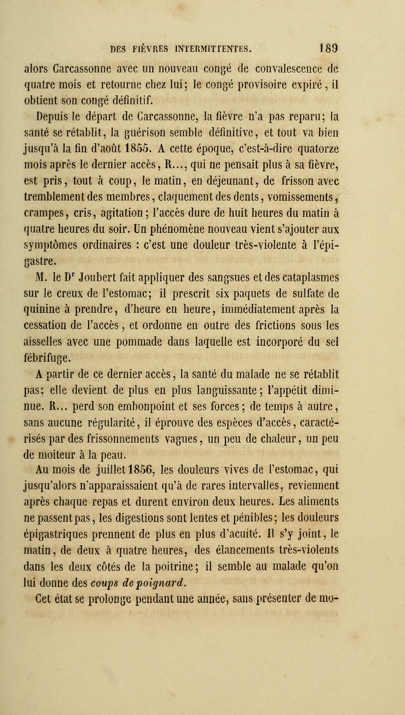 alors Garcassonne avec un nouveau congé de convalescence de quatre mois et retourne chez lui; le congé provisoire expiré, il obtient son congé définitif. Depuis le départ de Garcassonne, la fièvre n'a pas reparu; la santé se rétablit, la guérison semble définitive, et tout va bien jusqu'à la fin d'août 1855. A cette époque, c'est-à-dire quatorze mois après le dernier accès, R..., qui ne pensait plus à sa fièvre, est pris, tout à coup, le matin, en déjeunant, de frisson avec tremblement des membres, claquement des dents, vomissements, crampes, cris, agitation ; l'accès dure de huit heures du matin à quatre heures du soir. Un phénomène nouveau vient s'ajouter aux symptômes ordinaires : c'est une douleur très-violente à l'épi- gastre. M. le D'' Joubert fait appliquer des sangsues et des cataplasmes sur le creux de l'estomac; il prescrit six paquets de sulfate de quinine à prendre, d'heure en heure, immédiatement après la cessation de l'accès, et ordonne en outre des frictions sous les aisselles avec une pommade dans laquelle est incorporé du sel fébrifuge. A partir de ce dernier accès, la santé du malade ne se rétablit pas; elle devient de plus en plus languissante; l'appétit dimi- nue. R... perd son embonpoint et ses forces; de temps à autre, sans aucune régularité, il éprouve des espèces d'accès, caracté- risés par des frissonnements vagues, un peu de chaleur, un peu de moiteur à la peau. Au mois de juillet 1856, les douleurs vives de l'estomac, qui jusqu'alors n'apparaissaient qu'à de rares intervalles, reviennent après chaque repas et durent environ deux heures. Les aliments ne passent pas, les digestions sont lentes et pénibles; les douleurs épigastriques prennent de plus en plus d'acuité. Il s'y joint, le matin, de deux à quatre heures, des élancements très-violents dans les deux côtés de la poitrine ; il semble au malade qu'on lui donne des coups de poignard. Get état se prolonge pendant une année, sans présenter de mo-