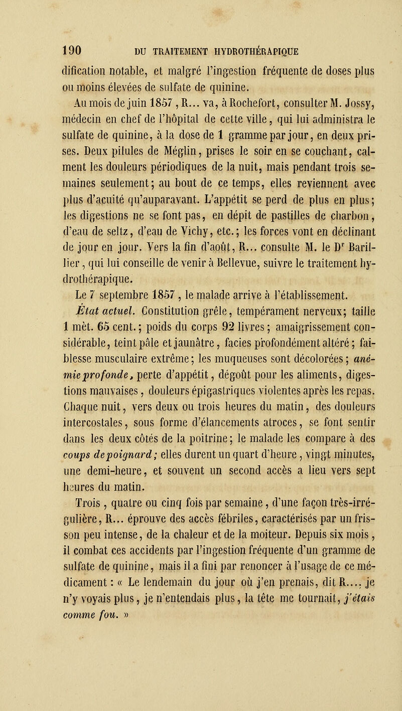 dificalion notable, et malgré l'ingestion fréquente de doses plus ou moins élevées de sulfate de quinine. Au mois de juin 18Ô7, R... va, à Rochefort, consulter M. Jossy, médecin en chef de l'hôpital de cette ville, qui lui administra le sulfate de quinine, h la dose de 1 gramme par jour, en deux pri- ses. Deux pilules de MégUn, prises le soir en se couchant, cal- ment les douleurs périodiques de la nuit, mais pendant trois se- maines seulement; au bout de ce temps, elles reviennent avec plus d'acuité qu'auparavant. L'appétit se perd de plus en plus ; les digestions ne se font pas, en dépit de pastilles de charbon, d'eau de seltz, d'eau de Vichy, etc.; les forces vont en déclinant de jour en jour. Vers la fm d'août, R... consulte M. le D'' Baril- lier, qui lui conseille de venir à Bellevue, suivre le traitement hy- drothérapique. Le 7 septembre 1857 , le malade arrive à l'établissement. État actuel. Constitution grêle, tempérament nerveux; taille 1 met. 65 cent. ; poids du corps 92 livres ; amaigrissement con- sidérable, teint pâle et jaunâtre, faciès pi-ofondément altéré ; fai- blesse musculaire extrême ; les muqueuses sont décolorées ; ané- mie profonde, perte d'appétit, dégoût pour les aliments, diges- tions mauvaises, douleurs épi gastriques violentes après les repas. Chaque nuit, vers deux ou trois heures du matin, des douleurs intercostales, sous forme d'élancements atroces, se font sentir dans les deux côtés de la poitrine ; le malade les compare à des coups de poignard; elles durent un quart d'heure, vingt minutes, une demi-heure, et souvent un second accès a lieu vers sept heures du matin. Trois, quatre ou cinq fois par semaine, d'une façon très-irré- gulière, R... éprouve des accès fébriles, caractérisés par un fris- son peu intense, de la chaleur et de la moiteur. Depuis six mois, il combat ces accidents par l'ingestion fréquente d'un gramme de sulfate de quinine, niais il a fini par renoncer à l'usage de ce mé- dicament : « Le lendemain du jour où j'en prenais, dit R.... je n'y voyais plus, je n'entendais plus, la tête me tournait, j'étais comme fou. »