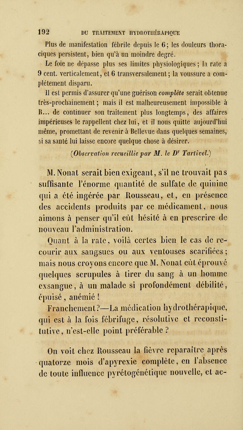 Plus de manifestation fébrile depuis le 6 ; les douleurs thora- ciques persistent, bien qu'à un moindre degré. Le foie ne dépasse plus ses limites physiologiques ; la rate a 9 cent, verticalement, et 6 transversalement ; la voussure a com- plètement disparu. Il est permis d'assurer qu'une guérison complète serait obtenue très-prochainement ; mais il est malheureusement impossible à R... de continuer son traitement plus longtemps, des affaires impérieuses le rappellent chez lui, et il nous quitte aujourd'hui même, promettant de revenir à Bellevue dans quelques semaines, si sa santé lui laisse encore quelque chose à désirer. {Observation recueillie par M. le D'^ Tartivel.) M.Noiiat serait bien exigeant, s'il ne trouvait pas suffisante l'énorme quantité de sulfate de quinine qui a été ingérée par Rousseau, et, en présence des accidents produits par ce médicament, nous aimons à penser qu'il eût hésité à en prescrire de nouveau l'administration. Quant à la rate, voilà certes bien le cas de re- courir aux sangsues ou aux ventouses scarifiées ; mais nous croyons encore que M. Nonat eût éprouve quelques scrupules à tirer du sang à un homme exsangue, à un malade si profondément débilité, épuisé, anémié ! Franchement ?—La médication hydrothcrapiquc, qui est à la fois fébrifuge, résolutive et reconsti- tutive , n'est-elle point préférable ? On voit chez Rousseau la fièvre reparaître après quatorze mois d'apyrexie complète, en l'absence de toute influence pyrétogénétiquc nouvelle, et ac-