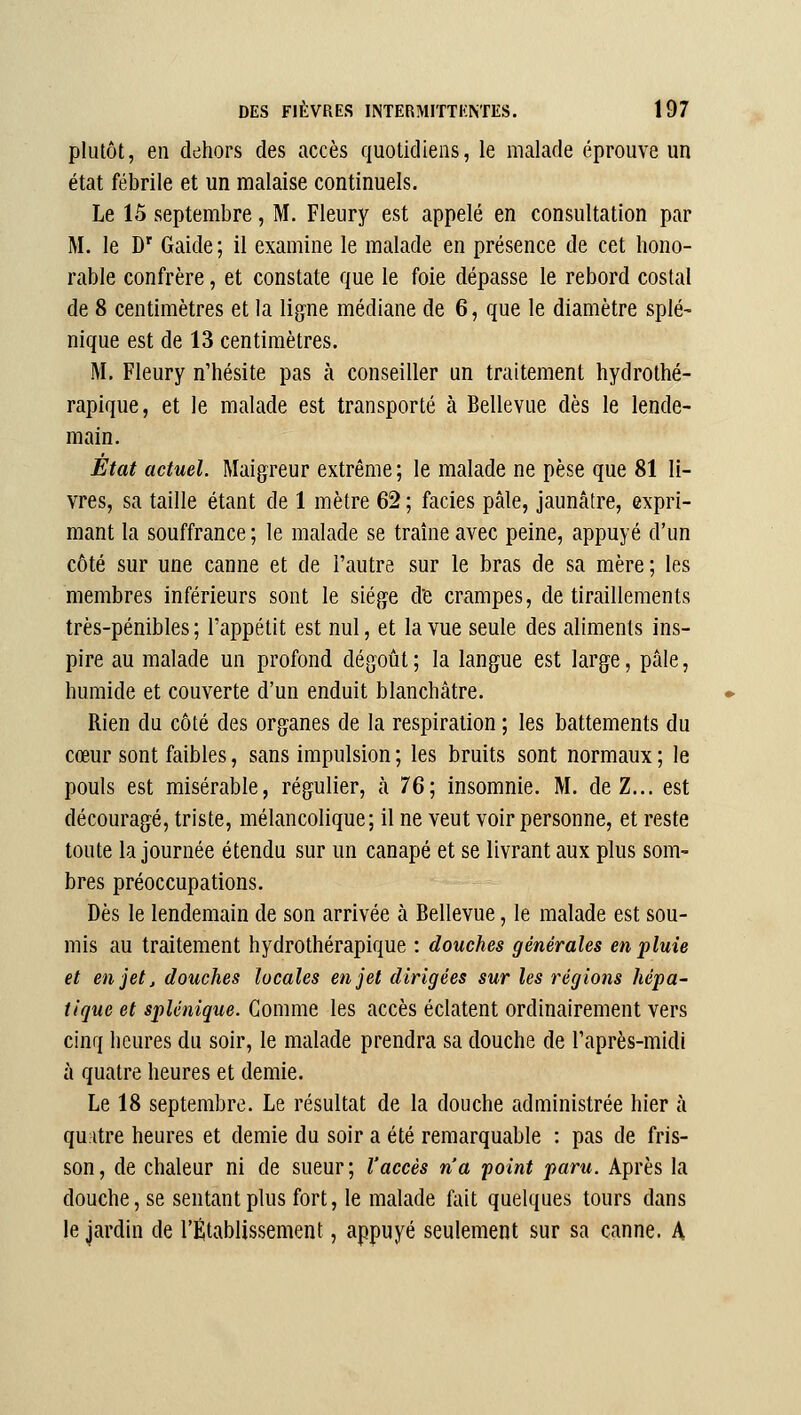 plutôt, en dehors des accès quotidiens, le malade éprouve un état fébrile et un malaise continuels. Le 15 septembre, M. Fleury est appelé en consultation par M. le D' Gaide; il examine le malade en présence de cet hono- rable confrère, et constate que le foie dépasse le rebord costal de 8 centimètres et la lig^ne médiane de 6, que le diamètre splé- nique est de 13 centimètres. M. Fleury n'hésite pas à conseiller un traitement hydrothé- rapique, et le malade est transporté à Bellevue dès le lende- main. État actuel. Maigreur extrême ; le malade ne pèse que 81 li- vres, sa taille étant de 1 mètre 62 ; faciès pâle, jaunâtre, expri- mant la souffrance ; le malade se traîne avec peine, appuyé d'un côté sur une canne et de l'autre sur le bras de sa mère ; les membres inférieurs sont le siège d'e crampes, de tiraillements très-pénibles; l'appétit est nul, et la vue seule des aliments ins- pire au malade un profond dégoût ; la langue est large, pâle, humide et couverte d'un enduit blanchâtre. Rien du côté des organes de la respiration ; les battements du cœur sont faibles, sans impulsion ; les bruits sont normaux ; le pouls est misérable, régulier, à 76; insomnie. M. de Z... est découragé, triste, mélancolique; il ne veut voir personne, et reste toute la journée étendu sur un canapé et se livrant aux plus som- bres préoccupations. Dès le lendemain de son arrivée à Bellevue, le malade est sou- mis au traitement hydrothérapique : douches générales en pluie et en jet, douches locales en jet dirigées sur les régions hépa- tique et splénique. Gomme les accès éclatent ordinairement vers cinq heures du soir, le malade prendra sa douche de l'après-midi à quatre heures et demie. Le 18 septembre. Le résultat de la douche administrée hier à quitre heures et demie du soir a été remarquable : pas de fris- son, de chaleur ni de sueur; l'accès n'a point paru. Après la douche, se sentant plus fort, le malade fait quelques tours dans le jardin de l'Établissement, appuyé seulement sur sa canne. A