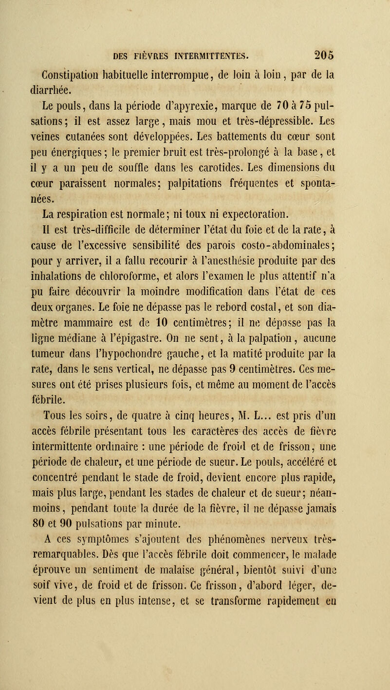 Constipation habituelle interrompue, de loin k loin, par de la diarrhée. Le pouls, dans la période d'apyrexie, marque de 70 à 75 pul- sations ; il est assez largue, mais mou et très-dépressible. Les veines cutanées sont développées. Les battements du cœur sont peu énergiques ; le premier bruit est très-prolongé à la base, et il y a un peu de souffle dans les carotides. Les dimensions du cœur paraissent normales; palpitations fréquentes et sponta- nées. La respiration est normale; ni toux ni expectoration. Il est très-difficile de déterminer l'état du foie et de la rate, à cause de l'excessive sensibilité des parois costo-abdominales; pour y arriver, il a fallu recourir à l'anesthésie produite par des inhalations de chloroforme, et alors l'examen le plus attentif n'a pu faire découvrir la moindre modification dans Tétat de ces deux organes. Le foie ne dépasse pas le rebord costal, et son dia- mètre mammaire est de 10 centimètres; il ne dépasse pas la ligne médiane à l'épigastre. On ne sent, à la palpation, aucune tumeur dans l'hypochondre gauche, et la matité produite par la rate, dans le sens vertical, ne dépasse pas 9 centimètres. Ces me- sures ont été prises plusieurs fois, et même au moment de l'accès fébrile. Tous les soirs, de quatre à cinq heures, M. L... est pris d'un accès fébrile présentant tous les caractères des accès de fièvre intermittente ordmaire : une période de froid et de frisson, une période de chaleur, et une période de sueur. Le pouls, accéléré et concentré pendant le stade de froid, devient encore plus rapide, mais plus large, pendant les stades de chaleur et de sueur; néan- moins , pendant toute la durée de la fièvre, il ne dépasse jamais 80 et 90 pulsations par minute. A ces symptômes s'ajoutent des phénomènes nerveux très- remarquables. Dès que l'accès fébrile doit commencer, le malade éprouve un sentiment de malaise général, bientôt suivi d'une soif vive, de froid et de frisson. Ce frisson, d'abord léger, de- vient de plus en plus intense, et se transforme rapidement eu