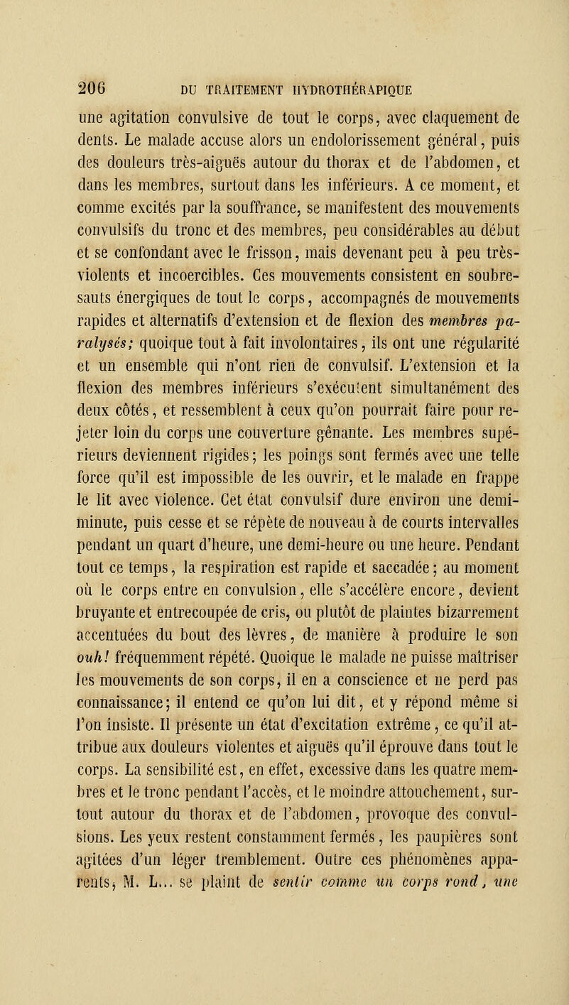 une agitation convulsive de tout le corps, avec claquement de dents. Le malade accuse alors uu endolorissement général, puis des douleurs très-aiguës autour du thorax et de l'abdomen, et dans les membres, surtout dans les inférieurs. A ce moment, et comme excités par la souffrance, se manifestent des mouvements convulsifs du tronc et des membres, peu considérables au début et se confondant avec le frisson, mais devenant peu à peu très- violents et incoercibles. Ces mouvements consistent en soubre- sauts énergiques de tout le corps, accompagnés de mouvements rapides et alternatifs d'extension et de flexion des membres pa- ralysés; quoique tout à fait involontaires, ils ont une régularité et un ensemble qui n'ont rien de convulsif. L'extension et la flexion des membres inférieurs s'exéculent simultanément des deux côtés, et ressemblent à ceux qu'on pourrait faire pour re- jeter loin du corps une couverture gênante. Les meinbres supé- rieurs deviennent rigides ; les poings sont fermés avec une telle force qu'il est impossible de les ouvrir, et le malade en frappe le lit avec violence. Cet état convulsif dure environ une demi- minute, puis cesse et se répète de nouveau à de courts intervalles pendant un quart d'heure, une demi-heure ou une heure. Pendant tout ce temps, la respiration est rapide et saccadée ; au moment où le corps entre en convulsion, elle s'accélère encore, devient bruyante et entrecoupée de cris, ou plutôt de plaintes bizarrement accentuées du bout des lèvres, de manière à produire le son ouhl fréquemment répété. Quoique le malade ne puisse maîtriser les mouvements de son corps, il en a conscience et ne perd pas connaissance; il entend ce qu'on lui dit, et y répond même si l'on insiste. Il présente un état d'excitation extrême, ce qu'il at- tribue aux douleurs violentes et aiguës qu'il éprouve dans tout le corps. La sensibilité est, en effet, excessive dans les quatre mem- bres et le tronc pendant l'accès, et le moindre attouchement, sur- tout autour du thorax et de l'abdomen, provoque des convul- sions. Les yeux restent constamment fermés, les paupières sont agitées d'un léger tremblement. Outre ces phénomènes appa- rentSj M. L... se plaint de senlir comme un corps rond, tutc