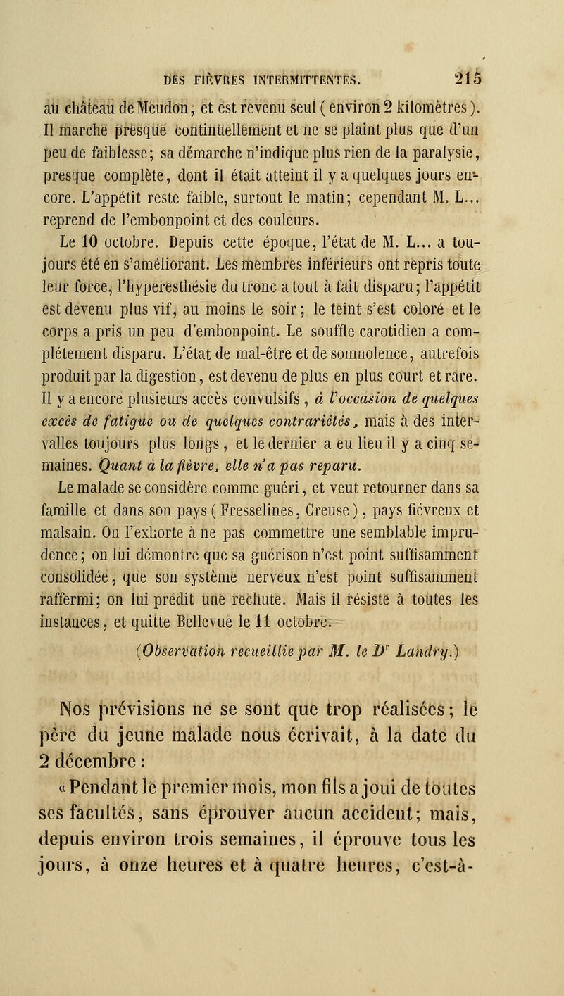 au château de Meudon, et est revenu seul ( environ 2 kilomètres ). Il marche presque continuellement et ne se plaint plus que d'un peu de faiblesse ; sa démarche n'indique plus rien de la paralysie, presque complète, dont il était atteint il y a quelques jours en- core. L'appétit reste faible, surtout le matin; cependant M. L... reprend de l'embonpoint et des couleurs. Le 10 octobre. Depuis cette époque, l'état de M. L... a tou- jours été en s'améliorant. Les liiembres inférieurs ont repris toute leur force, l'hyperesthésie du tronc a tout à fait disparu ; l'appétit est devenu plus vif, au moins le soir ; le teint s'est coloré et le corps a pris un peu d'embonpoint. Le souffle carotidien a com- plètement disparu. L'état de mal-être et de somnolence, autrefois produit par la digestion, est devenu de plus en plus court et rare. Il y a encore plusieurs accès convulsifs, à Voccasion de quelques excès de fatigue ou de quelques contrariétés, mais à des inter- valles toujours plus longs, et le dernier a eu lieu il y a cinq se- maines. Quant à lafièvrcj elle n'a pas reparu. Le malade se considère comme guéri, et veut retourner dans sa famille et dans son pays ( Fresselines, Creuse), pays fiévreux et malsain. On l'exhorte à ne pas commettre une semblable impru- dence; on lui démontre que sa guérison n'est point suffisamment consolidée, que son système nerveux n'est point suffisamment raffermi; on lui prédit une rechute. Mais il résiste à toutes les instances, et quitte Bellevue le 11 octobre. {Observation recueillie par M. le D' Landry.) Nos prévisions né se sont que trop réalisées ; le père du jeune malade nous écrivait, à la date du 2 décembre : « Pendant le premier mois, mon fils a joui de toutes SCS facultés, sans éprouver aucun accident; mais, depuis environ trois semaines, il éprouve tous les jours, à onze heures et à quatre heures, c'est-à-