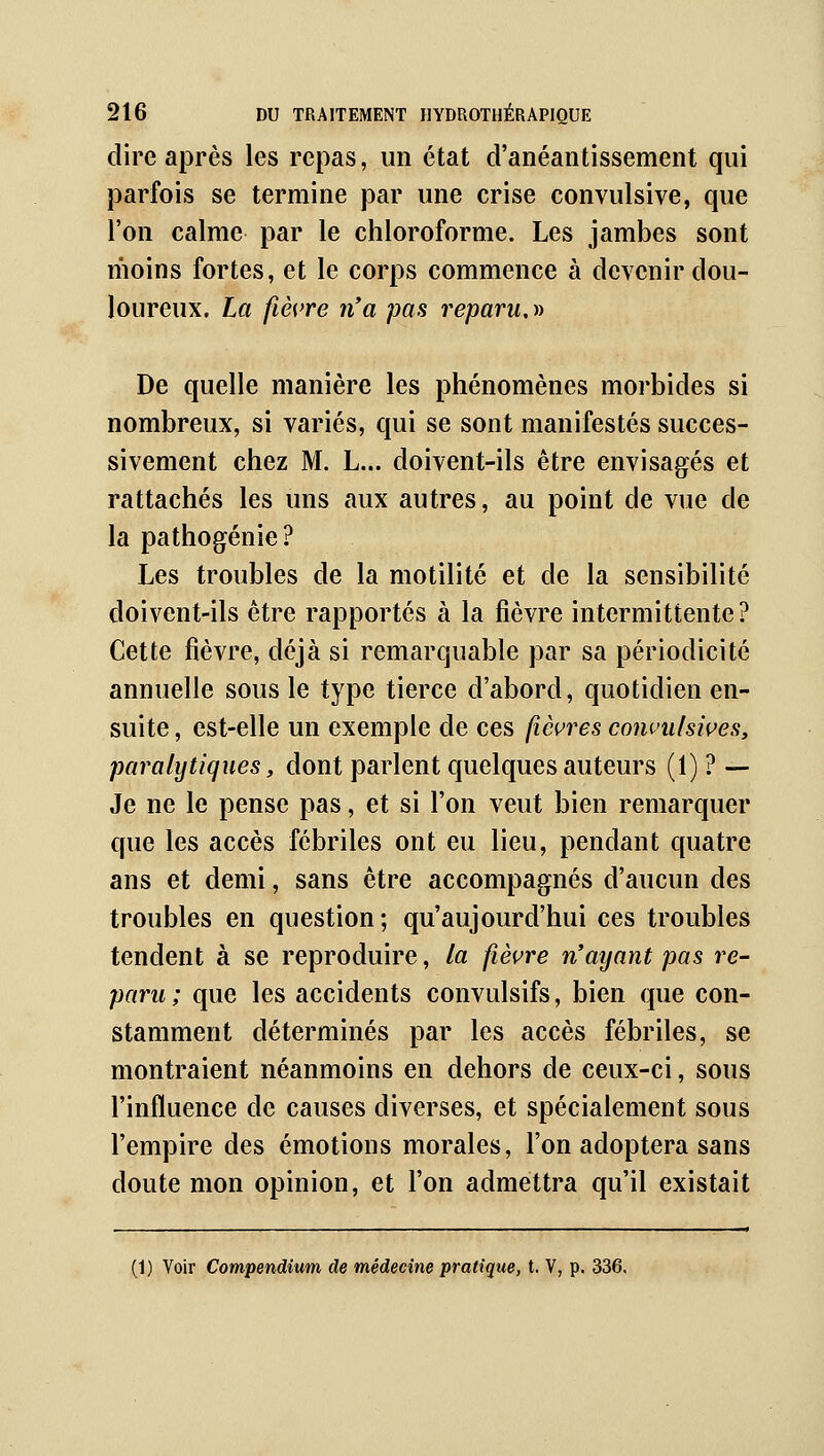 dire après les repas, un état d'anéantissement qui parfois se termine par une crise convulsive, que l'on calme par le chloroforme. Les jambes sont moins fortes, et le corps commence à devenir dou- loureux. La fièvre n'a pas reparu,^i De quelle manière les phénomènes morbides si nombreux, si variés, qui se sont manifestés succes- sivement chez M. L... doivent-ils être envisagés et rattachés les uns aux autres, au point de vue de la pathogénie? Les troubles de la motilité et de la sensibilité doivent-ils être rapportés à la fièvre intermittente? Cette fièvre, déjà si remarquable par sa périodicité annuelle sous le type tierce d'abord, quotidien en- suite , est-elle un exemple de ces fièvres convulsives, paralytiques, dont parlent quelques auteurs (1) ? — Je ne le pense pas, et si l'on veut bien remarquer que les accès fébriles ont eu lieu, pendant quatre ans et demi, sans être accompagnés d'aucun des troubles en question; qu'aujourd'hui ces troubles tendent à se reproduire, la fièvre n'ayant pas re- paru ; que les accidents convulsifs, bien que con- stamment déterminés par les accès fébriles, se montraient néanmoins en dehors de ceux-ci, sous l'influence de causes diverses, et spécialement sous l'empire des émotions morales, l'on adoptera sans doute mon opinion, et l'on admettra qu'il existait (1) Voir Compendium de médecine pratique, t. V, p. 336,