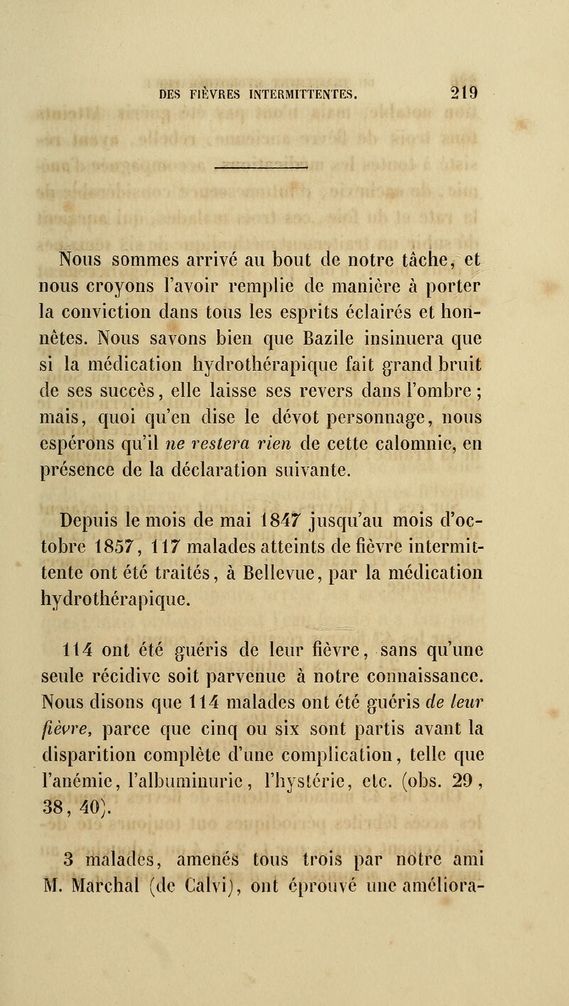 Nous sommes arrivé au bout de notre tâche, et nous croyons l'avoir remplie de manière à porter la conviction dans tous les esprits éclaires et hon- nêtes. Nous savons bien que Bazile insinuera que si la médication hydrothérapique fait grand bruit de ses succès, elle laisse ses revers dans l'ombre ; mais, quoi qu'en dise le dévot personnage, nous espérons qu'il ne restera rien de cette calomnie, en présence de la déclaration suivante. Depuis le mois de mai 1847 jusqu'au mois d'oc- tobre 1857, 117 malades atteints de fièvre intermit- tente ont été traités, à Bellevue, par la médication hydrothérapique. 114 ont été guéris de leur fièvre, sans qu'une seule récidive soit parvenue à notre connaissance. Nous disons que 114 malades ont été guéris de leur fièvre, parce que cinq ou six sont partis avant la disparition complète d'une complication, telle que l'anémie, l'albuminurie, l'hystérie, etc. (obs. 29, 38, 40). 3 malades, amenés tous trois par notre ami M. Marchai (de Calvij, ont éprouvé une améliora-