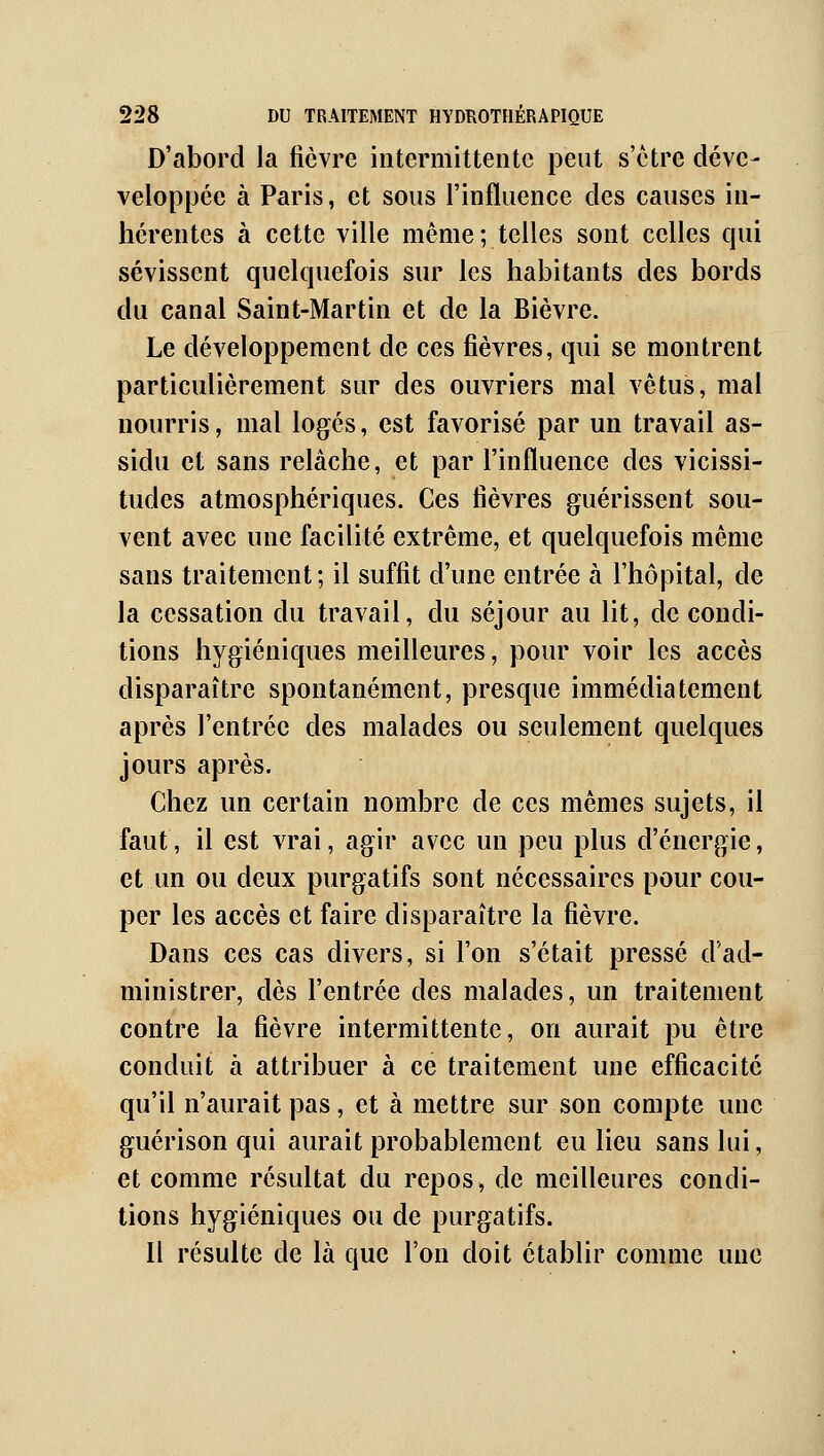 D'abord la fièvre intermittente peut s'être déve- veloppée à Paris, et sous l'influence des causes in- hérentes à cette ville même; telles sont celles qui sévissent quelquefois sur les habitants des bords du canal Saint-Martin et de la Bièvre. Le développement de ces fièvres, qui se montrent particulièrement sur des ouvriers mal vêtus, mal nourris, mal logés, est favorisé par un travail as- sidu et sans relâche, et par l'influence des vicissi- tudes atmosphériques. Ces fièvres guérissent sou- vent avec une facilité extrême, et quelquefois même sans traitement; il suffit d'une entrée à l'hôpital, de la cessation du travail, du séjour au lit, de condi- tions hygiéniques meilleures, pour voir les accès disparaître spontanément, presque immédiatement après l'entrée des malades ou seulement quelques jours après. Chez un certain nombre de ces mêmes sujets, il faut, il est vrai, agir avec un peu plus d'énergie, et un ou deux purgatifs sont nécessaires pour cou- per les accès et faire disparaître la fièvre. Dans ces cas divers, si l'on s'était pressé d'ad- ministrer, dès l'entrée des malades, un traitement contre la fièvre intermittente, on aurait pu être conduit à attribuer à ce traitement une efficacité qu'il n'aurait pas, et à mettre sur son compte une guérison qui aurait probablement eu lieu sans lui, et comme résultat du repos, de meilleures condi- tions hygiéniques ou de purgatifs. Il résulte de là que l'on doit établir comme une