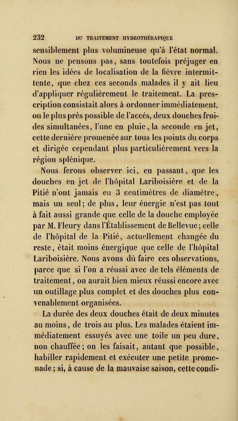 sensiblement plus volumineuse qu'à l'état normal. Nous ne pensons pas, sans toutefois préjuger en rien les idées de localisation de la fièvre intermit- tente, que chez ces seconds malades il y ait lieu d'appliquer régulièrement le traitement. La pres- cription consistait alors à ordonner immédiatement, ou le plus près possible de l'accès, deux douches froi- des simultanées, l'une en pluie, la seconde en jet, cette dernière promenée sur tous les points du corps et dirigée cependant plus particulièrement vers la région splénique. Nous ferons observer ici, en passant, que les douches en jet de l'hôpital Lariboisière et de la Pitié n'ont jamais eu 3 centimètres de diamètre, mais un seul ; de plus, leur énergie n'est pas tout à fait aussi grande que celle de la douche employée par M. Fleury dans l'Établissement de Bellevue ; celle de l'hôpital de la Pitié, actuellement changée du reste, était moins énergique que celle de l'hôpital Lariboisière. Nous avons dû faire ces observations, parce que si l'on a réussi avec de tels éléments de traitement, on aurait bien mieux réussi encore avec un outillage plus complet et des douches plus con- venablement organisées. La durée des deux douches était de deux minutes au moins, de trois au plus. Les malades étaient im- médiatement essuyés avec une toile un peu dure, non chauffée; on les faisait, autant que possible, habiller rapidement et exécuter une petite prome- nade ; si, à cause de la mauvaise saison, cette condi-