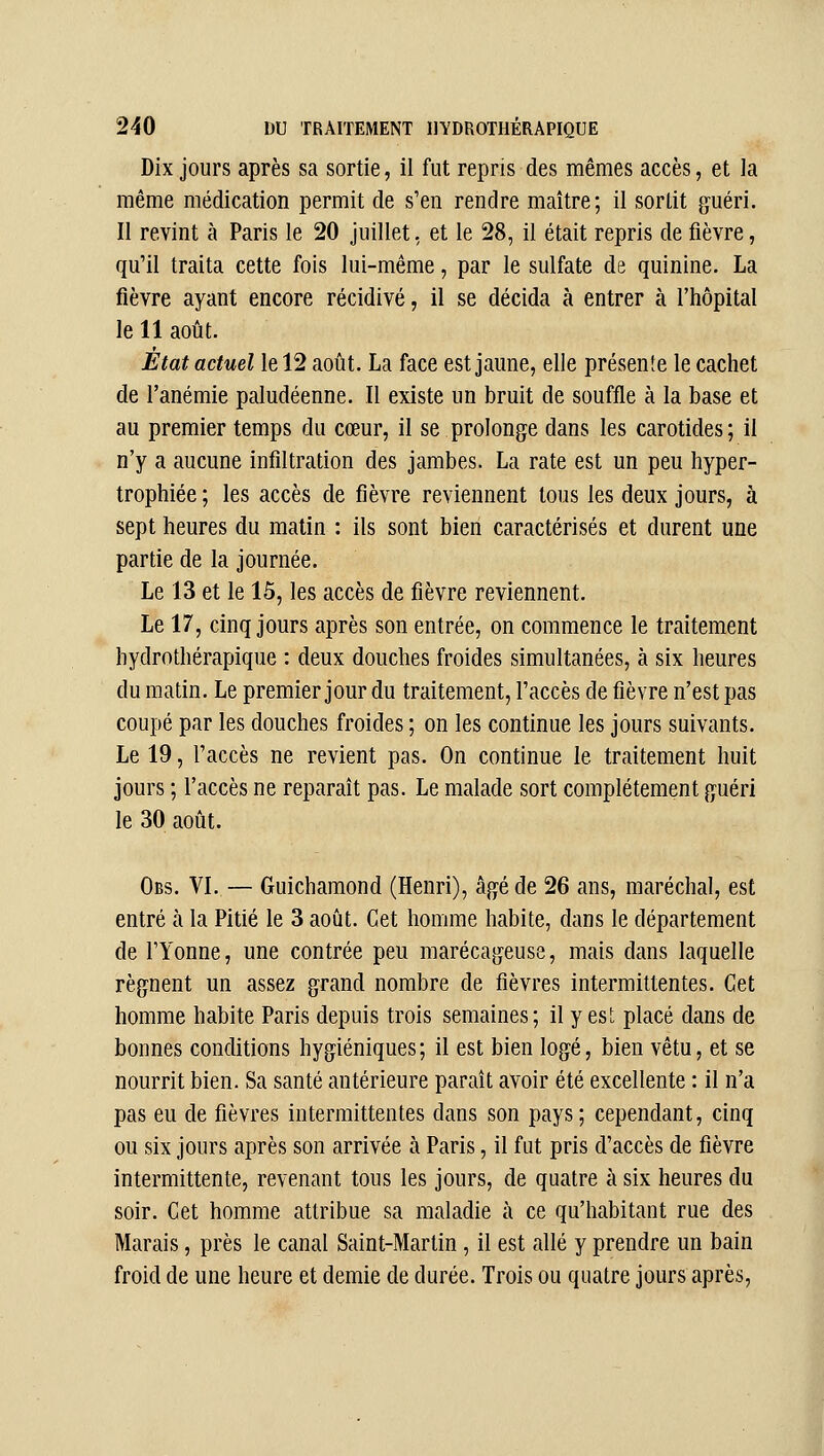 Dix jours après sa sortie, il fut repris des mêmes accès, et la même médication permit de s'en rendre maître; il sortit guéri. Il revint à Paris le 20 juillet, et le 28, il était repris de fièvre, qu'il traita cette fois lui-même, par le sulfate de quinine. La fièvre ayant encore récidivé, il se décida à entrer à l'hôpital le 11 août. État actuel le 12 août. La face est jaune, elle présente le cachet de l'anémie paludéenne. Il existe un bruit de souffle à la base et au premier temps du cœur, il se prolonge dans les carotides; il n'y a aucune infiltration des jambes. La rate est un peu hyper- trophiée ; les accès de fièvre reviennent tous les deux jours, à sept heures du matin : ils sont bien caractérisés et durent une partie de la journée. Le 13 et le 15, les accès de fièvre reviennent. Le 17, cinq jours après son entrée, on commence le traitement hydrothérapique : deux douches froides simultanées, à six heures du matin. Le premier jour du traitement, l'accès de fièvre n'est pas coupé par les douches froides ; on les continue les jours suivants. Le 19, l'accès ne revient pas. On continue le traitement huit jours ; l'accès ne reparaît pas. Le malade sort complètement guéri le 30 août. Obs. VI..— Guichamond (Henri), âgé de 26 ans, maréchal, est entré à la Pitié le 3 août. Cet homme habite, dans le département de l'Yonne, une contrée peu marécageuse, mais dans laquelle régnent un assez grand nombre de fièvres intermittentes. Cet homme habite Paris depuis trois semaines; il y es!; placé dans de bonnes conditions hygiéniques; il est bien logé, bien vêtu, et se nourrit bien. Sa santé antérieure paraît avoir été excellente : il n'a pas eu de fièvres intermittentes dans son pays; cependant, cinq ou six jours après son arrivée à Paris, il fut pris d'accès de fièvre intermittente, revenant tous les jours, de quatre à six heures du soir. Cet homme attribue sa maladie à ce qu'habitant rue des Marais, près le canal Saint-Martin , il est allé y prendre un bain froid de une heure et demie de durée. Trois ou quatre jours après.