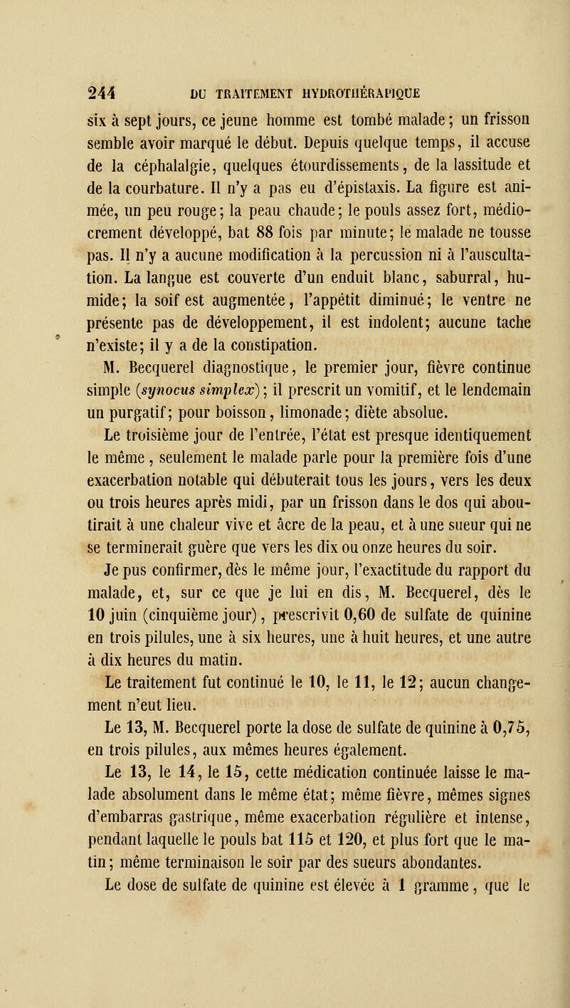 six à sept jours, ce jeune homme est tombé malade ; un frisson semble avoir marqué le début. Depuis quelque temps, il accuse de la céphalalgie, quelques étourdissements, de la lassitude et de la courbature. Il n'y a pas eu d'épistaxis. La figure est ani- mée, un peu rouge; la peau chaude; le pouls assez fort, médio- crement développé, bat 88 fois par minute; le malade ne tousse pas. Il n'y a aucune modification à la percussion ni à l'ausculta- tion. La langue est couverte d'un enduit blanc, saburral, hu- mide; la soif est augmentée, l'appétit diminué; le ventre ne présente pas de développement, il est indolent; aucune tache n'existe; il y a de la constipation. M. Becquerel diagnostique, le premier jour, fièvre continue simple {synocus simplex); il prescrit un vomitif, et le lendemain un purgatif; pour boisson, limonade; diète absolue. Le troisième jour de l'entrée, l'état est presque identiquement le même, seulement le malade parle pour la première fois d'une exacerbation notable qui débuterait tous les jours, vers les deux ou trois heures après midi, par un frisson dans le dos qui abou- tirait à une chaleur vive et acre de la peau, et à une sueur qui ne se terminerait guère que vers les dix ou onze heures du soir. Je pus confirmer, dès le même jour, l'exactitude du rapport du malade, et, sur ce que je lui en dis, M. Becquerel, dès le 10 juin (cinquième jour), prescrivit 0,60 de sulfate de quinine en trois pilules, une à six heures, une à huit heures, et une autre à dix heures du matin. Le traitement fut continué le 10, le 11, le 12; aucun change- ment n'eut lieu. Le 13, M. Becquerel porte la dose de sulfate de quinine à 0,75, en trois pilules, aux mêmes heures également. Le 13, le 14, le 15, cette médication continuée laisse le ma- lade absolument dans le même état; même fièvre, mêmes signes d'embarras gastrique, même exacerbation régulière et intense, pendant laquelle le pouls bat 115 et 120, et plus fort que le ma- tin ; même terminaison le soir par des sueurs abondantes. Le dose de sulfate de quinine est élevée à 1 gramme, que le