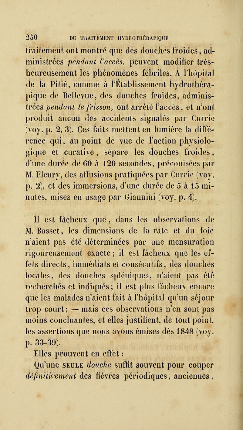 traitement ont montré que des douches froides, ad- ministrées pendant l'accès, peuvent modifier très- heureusement les phénomènes fébriles. A l'hôpital de la Pitié, comme à l'Établissement hydrothéra- pique de Bellevue, des douches froides, adminis- trées pendant le frisson, ont arrêté l'accès, et n'ont produit aucun des accidents signalés par Currie (voy. p. 2, 3). Ces faits mettent en lumière la diffé- rence qui, au point de vue de l'action physiolo- gique et curative, sépare les douches froides, d'une durée de 60 à 120 secondes, préconisées par M. Fleury, des affusions pratiquées par CiuTie (voy. p. 2), et des immersions, d'une durée de 5 à 15 mi- nutes, mises en usage par Giannini (voy. p. 4). il est fâcheux que, dans les observations de M. Basset, les dimensions de la rate et du foie n'aient pas été déterminées par une mensuration rigoureusement exacte ; il est fâcheux que les ef- fets directs, immédiats et consécutifs, des douches locales, des douches spléniques, n'aient pas été recherchés et indiqués ; il est plus fâcheux encore que les malades n'aient fait à l'hôpital qu'un séjour trop court; — mais ces observations n'en sont pas moins concluantes, et elles justifient, de tout point, les assertions que nous avons émises dès 1848 (voy. p. 33-39). Elles prouvent en clïet : Qu'une seule douche suffit souvent pour couper définitivement des fièvres périodiques, anciennes,