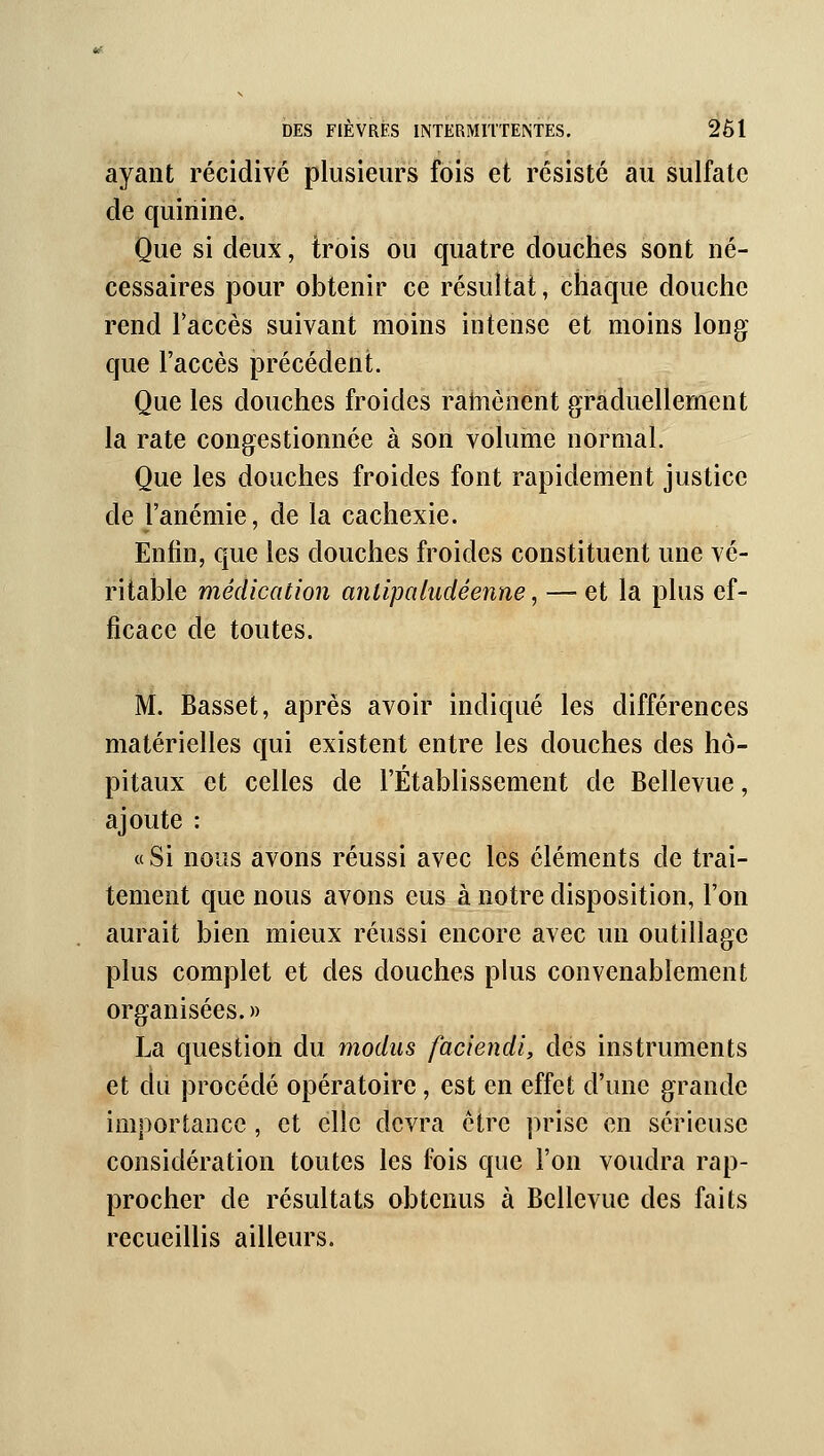 ayant récidivé plusieurs fois et résisté au sulfate de quinine. Que si deux, trois ou quatre douches sont né- cessaires pour obtenir ce résultat, chaque douche rend Faccès suivant moins intense et moins long que l'accès précédent. Que les douches froides ratnènent graduellement la rate congestionnée à son volume normal. Que les douches froides font rapidement justice de l'anémie, de la cachexie. Enfin, que les douches froides constituent une vé- ritable médication anlipaludéenne, — et la plus ef- ficace de toutes. M. Basset, après avoir indiqué les différences matérielles qui existent entre les douches des hô- pitaux et celles de l'Établissement de Bellevue, ajoute : « Si nous avons réussi avec les éléments de trai- tement que nous avons eus à notre disposition, l'on aurait bien mieux réussi encore avec un outillage plus complet et des douches plus convenablement organisées.» La question du modus faciendi, des instruments et du procédé opératoire, est en effet d'une grande importance, et elle devra être prise en sérieuse considération toutes les fois que l'on voudra rap- procher de résultats obtenus à Bellevue des faits recueillis ailleurs.