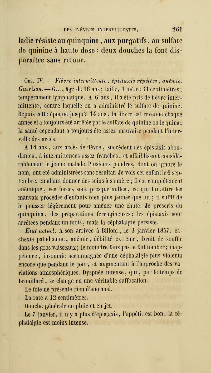 ladie résiste au quinquina, aux purgatifs, au sulfate de quinine à haute dose : deux douches la font dis- paraître sans retour. Obs, IV. — Fièvre intermittente ; épistaxis répétées; anémie. Guérison. — G..., âgé de 16 ans ; taille, 1 mè;re 41 centimètres; tempérament lymphatique. A 6 ans, il a été pris de fièvre inter- mittente, contre laquelle on a administré le sulfate de quinine. Depuis cette époque jusqu'à 14 ans, la fièvre est revenue chaque année et a toujours été arrêtée par le sulfate de quinine ou le quina; la santé cependant a toujours été assez mauvaise pendant l'inter- valle des accès. A 14 ans, aux accès de fièvre , succèdent des épistaxis abon- dantes , à intermittences assez franches, et affaiblissant considé- rablement le jeune malade. Plusieurs poudres, dont on ignore le nom, ont été administrées sans résultat. Je vois cet enfant le 6 sep- tembre, en allant donner des soins à sa mère ; il est complètement anémique , ses forces sont presque nulles , ce qui lui attire les mauvais procédés d'enfants bien plus jeunes que lui ; il suffit de le pousser légèrement pour amener une chute. Je prescris du quinquina, des préparations ferrugineuses; les épistaxis sont arrêtées pendant un mois, mais la céphalalgie persiste. État actuel. A son arrivée à Billom, le 3 janvier 1857, ca- chexie paludéenne, anémie, débilité extrême, bruit de souffle dans les gros vaisseaux; le moindre faux pas le fait tomber; inap- pétence , insomnie accompagnée d'une céphalalgie plus violcntii encore que pendant le jour, et augmentant à l'approche des va riations atmosphériques. Dyspnée intense, qui, par le temps de brouillard, se change en une véritable suffocation. Le foie ne présente rien d'anormal. La rate a 12 centimètres. Douche générale en pluie et en jet. Le 7 janvier, il n'y a plus d'épistaxis, l'appétit est bon, la cé- phalalgie est moins intense,