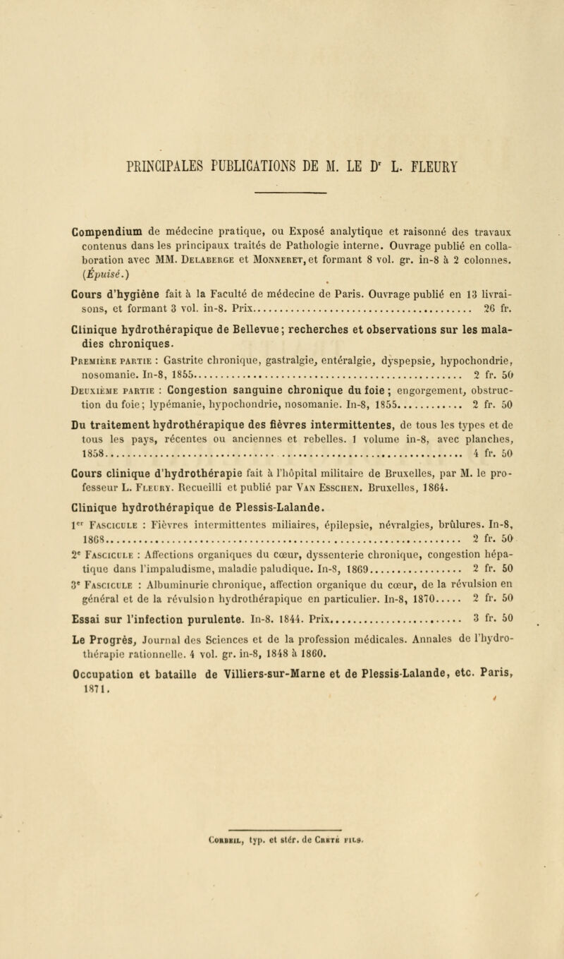 PRINCIPALES PUBLICATIONS DE M. LE D^ L. FLEURI Gompendium de médecine pratique, ou Exposé analytique et raisonné des travaux contenus dans les principaux traités de Pathologie interne. Ouvrage publié en colla- boration avec MM. Delaberge et Monneret, et formant 8 vol. gr. in-8 à 2 colonnes. {Épuisé.) Cours d'hygiène fait à la Faculté de médecine de Paris. Ouvrage publié en 13 livrai- sons, et formant 3 vol. in-8. Prix 26 fr. Clinique hydrothérapique de Bellevue; recherches et observations sur les mala- dies chroniques. Première partie : Gastrite chronique, gastralgie^ entéralgie, dyspepsie, hypochondrie, nosomanie. In-8, 1855 2 fr. 50 Deuxième partie : Congestion sanguine chronique du foie ; engorgement, obstruc- tion du foie ; lypémanie, hypochondrie, nosomanie. In-8, 1855 2 fr. 50 Du traitement hydrothérapique des fièvres intermittentes, de tous les types et de tous les pays, récentes ou anciennes et rebelles. 1 volume in-8, avec planches, 1858 4 fr. 50 Cours clinique d'hydrothérapie fait à l'hôpital militaire de Bruxelles, par M. le pro- fesseur L. Fleiry. Recueilli et publié par Van Esschen. Bruxelles, 1864. Clinique hydrothérapique de Plessis-Lalande. 1 Fascicule : Fièvres intermittentes miliaires, épilepsie, névralgies, brûlures. In-8» 18GS 2 fr. 50 2* Fascicule : Affections organiques du cœur, dyssenterie chronique, congestion hépa- tique dans rimpaludisme, maladie paludique. In-8, 18G9 2 fr. 50 3* Fascicule : Albuminurie chronique, affection organique du cœur, de la révulsion en général et de la révulsion hydrothérapique en particulier. In-8, 1870 2 fr. 50 Essai sur l'infection purulente. In-8. 1844. Prix 3 fr. 50 Le Progrès, Journal dos Sciences et de la profession médicales. Annales de Thydro- thérapie rationnelle. 4 vol. gr. in-8, 1848 à 1860. Occupation et bataille de Villiers-sur-Marne et de Plessis-Lalande, etc. Paris, 1871. 4 CoRBBiL, typ. et stér. de Crbtb fil».