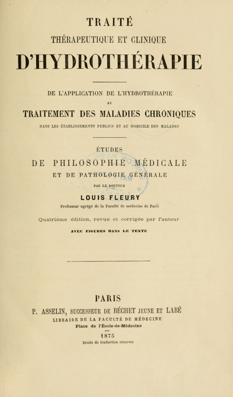 THÉRAPEUTIQUE ET CLINIQUE D'HYDROTHÉRAPIE DE L'APPLICATION DE L'HYDROTHERAPIE AU TRAITEMENT DES MALADIES CHRONIQUES DâNS LES ÉTABLISSEMENTS PUBLICS ET AU DOMICILE DES MALADES ETUDES DE PHILOSOPHIE MÉDICALE ET DE PATHOLOGIE GÉNÉRALE PAR LE DOCTEUR LOUIS FLEURY Professeur agrégé de la Faculté de médecine de Paris Quatrième édition, revue et corrigée par l'auteur AVEC FIGURES DA!\S L.f: TEXTE PARIS P. ASSELIN, SUCCESSEUR DE BÉGIIET JEUNE ET LABÉ LIBRAIRE DE LA FACULTÉ DE MÉDECINE Place de l'École-de-Médecine 1875 Droits de traduction réservés