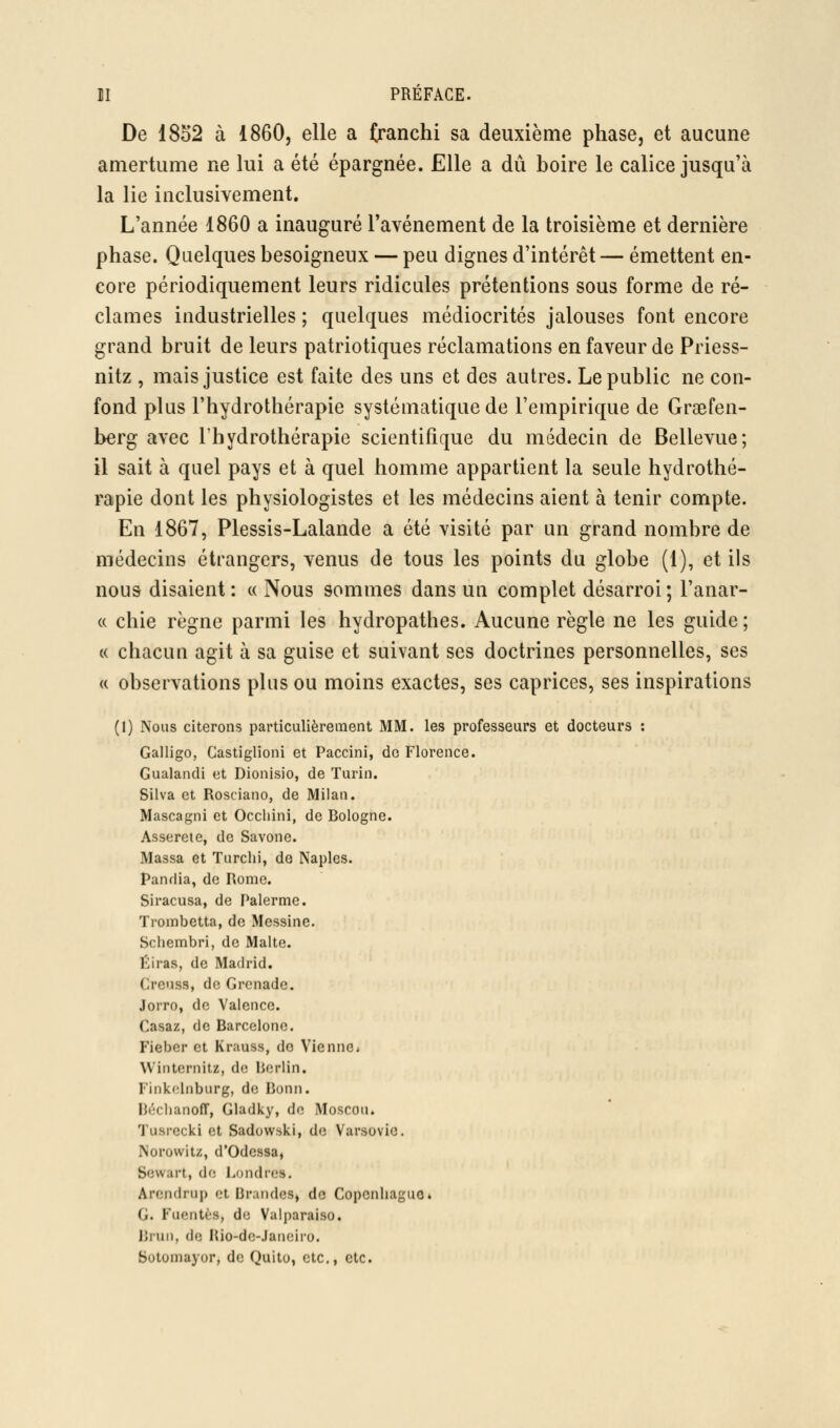 De 1852 à 1860, elle a franchi sa deuxième phase, et aucune amertume ne lui a été épargnée. Elle a dû boire le calice jusqu'à la lie inclusivement. L'année 1860 a inauguré Tavénement de la troisième et dernière phase. Quelques besoigneux — peu dignes d'intérêt — émettent en- core périodiquement leurs ridicules prétentions sous forme de ré- clames industrielles ; quelques médiocrités jalouses font encore grand bruit de leurs patriotiques réclamations en faveur de Priess- nitz , mais justice est faite des uns et des autres. Le public ne con- fond plus l'hydrothérapie systématique de l'empirique de Graefen- berg avec l'hydrothérapie scientifique du médecin de Bellevue; il sait à quel pays et à quel homme appartient la seule hydrothé- rapie dont les physiologistes et les médecins aient à tenir compte. En 1867, Plessis-Lalande a été visité par un grand nombre de médecins étrangers, venus de tous les points du globe (1), et ils nous disaient : « Nous sommes dans un complet désarroi ; l'anar- (c chie règne parmi les hydropathes. Aucune règle ne les guide; « chacun agit à sa guise et suivant ses doctrines personnelles, ses (( observations plus ou moins exactes, ses caprices, ses inspirations (1) Nous citerons particulièrement MM. les professeurs et docteurs : Galligo, Castiglîoni et Paccini, do Florence. Gualandi et Dionisio, de Tarin. Silva et Rosciano, de Milan. Mascagni et Occhini, de Bologne. Asserete, de Savone. Massa et Turchi, de Naples. Pandia, de Rome. Siracusa, de Palerme. Trombetta, de Messine. Schembri, de Malte. Éiras, de Madrid. Creuss, de Grenade. Jorro, de Valence. Casaz, de Barcelone. Fiebcr et Krauss, do ViennCi Winternitz, de Berlin. Finkclnburg, de Bonn. BéchanofT, Gladky, de Moscou. Tusrccki et Sadovvski, de Varsovie. Norowitz, d'Odessa, Sewart, de Londres. Arendrup et Braiides, do Copenhague» G. FiKMitès, do Valparaiso. Brun, de Hio-de-Janeiro. Sotomayor, de Quito, etc., etc.