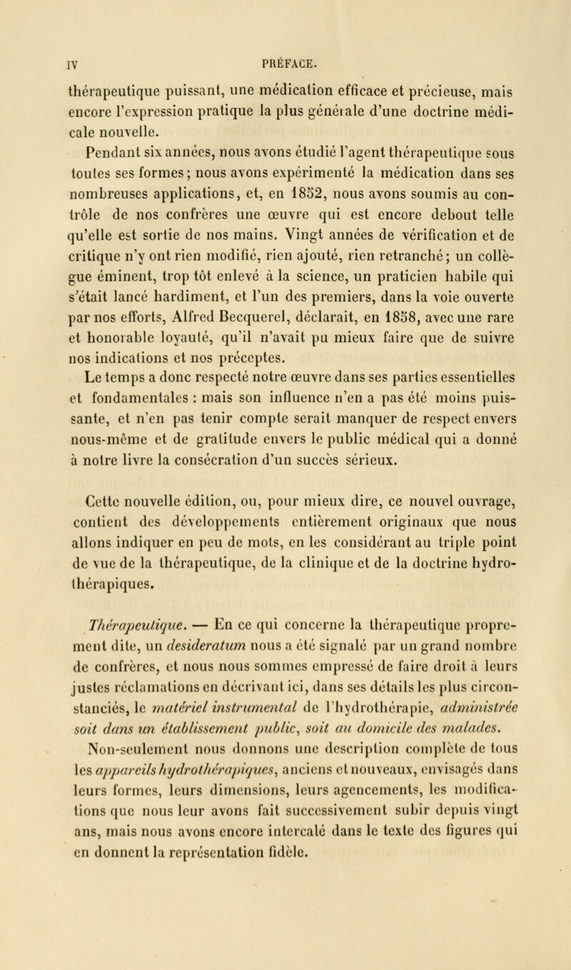 thérapeutique puissant, une médication efficace et précieuse, mais encore l'expression pratique la plus générale d'une doctrine médi- cale nouvelle. Pendant six années, nous ayons étudié l'agent thérapeutique sous toutes ses formes; nous avons expérimenté la médication dans ses nombreuses applications, et, en 1852, nous ayons soumis au con- trôle de nos confrères une œuvre qui est encore debout telle qu'elle est sortie de nos mains. Vingt années de vérification et de critique n'y ont rien modifié, rien ajouté, rien retranché; un collè- gue éminent, trop tôt enlevé à la science, un praticien habile qui s^était lancé hardiment, et l'un des premiers, dans la voie ouverte parnos efforts, Alfred Becquerel, déclarait, en 1838, avec une rare et honorable loyauté, qu'il n'avait pu mieux faire que de suivre nos indications et nos préceptes. Le temps a donc respecté notre œuvre dans ses parties essentielles et fondamentales : mais son influence n'en a pas été moins puis- sante, et n'en pas tenir compte serait manquer de respect enyers nous-même et de gratitude envers le public médical qui a donné à notre livre la consécration d'un succès sérieux. Cette nouvelle édition, ou, pour mieux dire, ce nouvel ouvrage, contient des développements entièrement originaux que nous allons indiquer en peu de mots, en les considérant au triple point de vue de la thérapeutique, de la clinique et de la doctrine hydro- thérapiques. Thérapeutique. — En ce qui concerne la thérapeutique propre- ment dite, un desideratum nous a été signalé par un grand nombre de confrères, et nous nous sommes empressé de faire droit à leurs justes réclamations en décrivant ici, dans ses détails les plus circon- stanciés, le matériel instrumental de l'hydrothérapie, administrée soit dans un établissement public^ soit au domicile des malades. Non-sculcmont nous donnons une description complète de tous \ç,% appareilshydrothérapiques^ anciens et nouveaux, envisagés dans leurs formes, leurs dimensions, leurs agencements, les modifica- tions que nous leur avons fait successivement subir depuis vingt ans, mais nous avons encore intercalé dans le texte des figures qui en donnent la représentation fidèle.