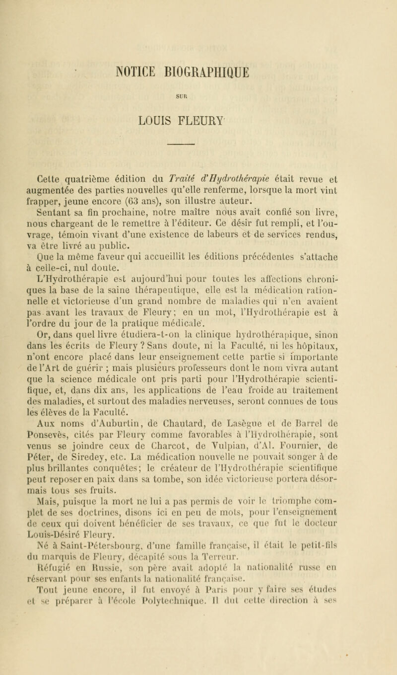 NOTICE BIOGRAPHIQUE SUR LOUIS FLEURY Cette quatrième édition du Traité d'Eydrothéraipie était revue et augmentée des parties nouvelles qu'elle renferme, lorsque la mort vint frapper, jeune encore (63 ans), son illustre auteur. Sentant sa fin prochaine, notre maître naus avait confié son livre, nous chargeant de le remettre à l'éditeur. Ce d^^sir fut rempli, et l'ou- vrage, témoin vivant d'une existence de labeurs è1>de^©rvices rendus, va être livré au public. Que la même faveur qui accueillit les éditions précédentes s'attache à celle-ci, nul doute. L'Hydrothérapie est aujourd'hui pour toutes les affections chroni- ques la base de la saine thérapeutique, elle est la médication ration- nelle et victorieuse d'un grand nombre de maladies qui n'en avaient pas.avant les travaux de Fleury; en un mot, l'Hydrothérapie est à l'ordre du jour de la pratique médicale. Or, dans quel livre étudiera-t-on la clinique hydrothérapique, sinon dans les écrits de Fleury ? Sans doute, ni la Faculté, ni les hôpitaux, n'ont encore placé dans leur enseignement cette partie si importante de l'Art de guérir ; mais plusieurs professeurs dont le nom vivra autant que la science médicale ont pris parti pour l'Hydrothérapie scienti- fique, et, dans dix ans, les appUcations de l'eau froide au traitement des maladies, et surtout des maladies nerveuses, seront connues de tous les élèves de la Faculté. Aux noms d'Auburtin, de Chautard, de Lasègue et de Barrel de Ponsevès, cités par Fleury comme favorables à l'Hydrothérapie, sont venus se joindre ceux de Charcot, de Yulpian, d'Al. Fournier, de Péter, de Siredey, etc. La médication nouvelle ne pouvait songer à de plus brillantes conquêtes; le créateur de l'Hydrothérapie scientifique peut reposer en paix dans sa tombe, son idée victorieuse portera désor- mais tous ses fruits. Mais, puisque la mort ne lui a pas permis de voir le triomphe com- plet de ses doctrines, disons ici en peu de mots, pour l'enseignement de ceux qui doivent bénéficier de ses travaux^ ce que fui le docteur Louis-Désiré Fleury. Né à Saint-Pétersbourg, d'une famille française, il était le pelit-lils du marquis de Fleury^ décapité sous la Terreur. Réfugié en Russie, son père avait adopté la nationalité russe en réservant pour ses enfants la nationalité française. Tout jeune encore, il fnt envoyé à Paris pour y faire ses études et se préparer à l'école Polytec'hnique. Il dut cette direction à ses